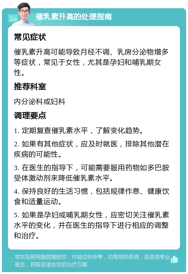 催乳素升高的处理指南 常见症状 催乳素升高可能导致月经不调、乳房分泌物增多等症状，常见于女性，尤其是孕妇和哺乳期女性。 推荐科室 内分泌科或妇科 调理要点 1. 定期复查催乳素水平，了解变化趋势。 2. 如果有其他症状，应及时就医，排除其他潜在疾病的可能性。 3. 在医生的指导下，可能需要服用药物如多巴胺受体激动剂来降低催乳素水平。 4. 保持良好的生活习惯，包括规律作息、健康饮食和适量运动。 5. 如果是孕妇或哺乳期女性，应密切关注催乳素水平的变化，并在医生的指导下进行相应的调整和治疗。