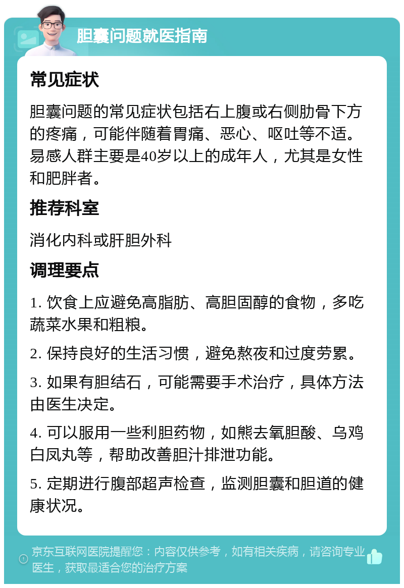 胆囊问题就医指南 常见症状 胆囊问题的常见症状包括右上腹或右侧肋骨下方的疼痛，可能伴随着胃痛、恶心、呕吐等不适。易感人群主要是40岁以上的成年人，尤其是女性和肥胖者。 推荐科室 消化内科或肝胆外科 调理要点 1. 饮食上应避免高脂肪、高胆固醇的食物，多吃蔬菜水果和粗粮。 2. 保持良好的生活习惯，避免熬夜和过度劳累。 3. 如果有胆结石，可能需要手术治疗，具体方法由医生决定。 4. 可以服用一些利胆药物，如熊去氧胆酸、乌鸡白凤丸等，帮助改善胆汁排泄功能。 5. 定期进行腹部超声检查，监测胆囊和胆道的健康状况。