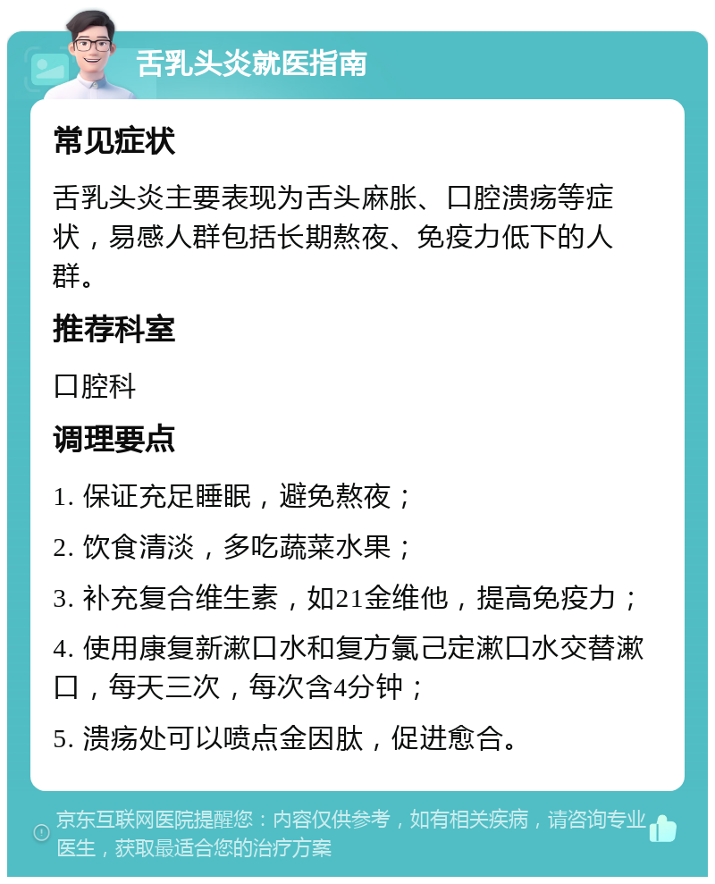 舌乳头炎就医指南 常见症状 舌乳头炎主要表现为舌头麻胀、口腔溃疡等症状，易感人群包括长期熬夜、免疫力低下的人群。 推荐科室 口腔科 调理要点 1. 保证充足睡眠，避免熬夜； 2. 饮食清淡，多吃蔬菜水果； 3. 补充复合维生素，如21金维他，提高免疫力； 4. 使用康复新漱口水和复方氯己定漱口水交替漱口，每天三次，每次含4分钟； 5. 溃疡处可以喷点金因肽，促进愈合。