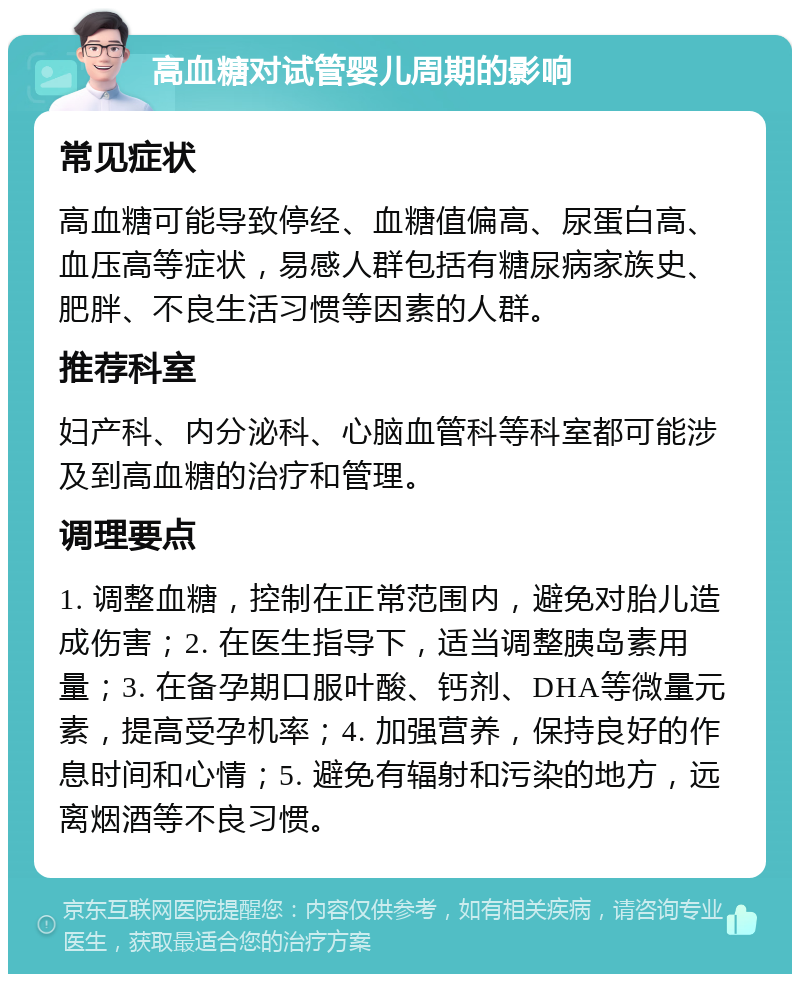 高血糖对试管婴儿周期的影响 常见症状 高血糖可能导致停经、血糖值偏高、尿蛋白高、血压高等症状，易感人群包括有糖尿病家族史、肥胖、不良生活习惯等因素的人群。 推荐科室 妇产科、内分泌科、心脑血管科等科室都可能涉及到高血糖的治疗和管理。 调理要点 1. 调整血糖，控制在正常范围内，避免对胎儿造成伤害；2. 在医生指导下，适当调整胰岛素用量；3. 在备孕期口服叶酸、钙剂、DHA等微量元素，提高受孕机率；4. 加强营养，保持良好的作息时间和心情；5. 避免有辐射和污染的地方，远离烟酒等不良习惯。