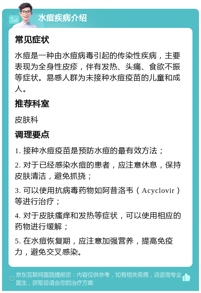 水痘疾病介绍 常见症状 水痘是一种由水痘病毒引起的传染性疾病，主要表现为全身性皮疹，伴有发热、头痛、食欲不振等症状。易感人群为未接种水痘疫苗的儿童和成人。 推荐科室 皮肤科 调理要点 1. 接种水痘疫苗是预防水痘的最有效方法； 2. 对于已经感染水痘的患者，应注意休息，保持皮肤清洁，避免抓挠； 3. 可以使用抗病毒药物如阿昔洛韦（Acyclovir）等进行治疗； 4. 对于皮肤瘙痒和发热等症状，可以使用相应的药物进行缓解； 5. 在水痘恢复期，应注意加强营养，提高免疫力，避免交叉感染。