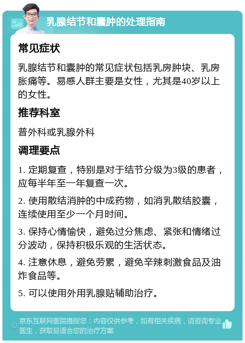 乳腺结节和囊肿的处理指南 常见症状 乳腺结节和囊肿的常见症状包括乳房肿块、乳房胀痛等。易感人群主要是女性，尤其是40岁以上的女性。 推荐科室 普外科或乳腺外科 调理要点 1. 定期复查，特别是对于结节分级为3级的患者，应每半年至一年复查一次。 2. 使用散结消肿的中成药物，如消乳散结胶囊，连续使用至少一个月时间。 3. 保持心情愉快，避免过分焦虑、紧张和情绪过分波动，保持积极乐观的生活状态。 4. 注意休息，避免劳累，避免辛辣刺激食品及油炸食品等。 5. 可以使用外用乳腺贴辅助治疗。