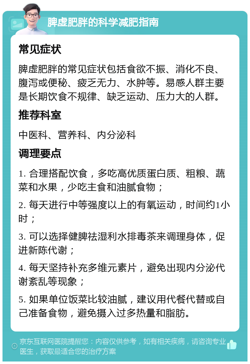 脾虚肥胖的科学减肥指南 常见症状 脾虚肥胖的常见症状包括食欲不振、消化不良、腹泻或便秘、疲乏无力、水肿等。易感人群主要是长期饮食不规律、缺乏运动、压力大的人群。 推荐科室 中医科、营养科、内分泌科 调理要点 1. 合理搭配饮食，多吃高优质蛋白质、粗粮、蔬菜和水果，少吃主食和油腻食物； 2. 每天进行中等强度以上的有氧运动，时间约1小时； 3. 可以选择健脾祛湿利水排毒茶来调理身体，促进新陈代谢； 4. 每天坚持补充多维元素片，避免出现内分泌代谢紊乱等现象； 5. 如果单位饭菜比较油腻，建议用代餐代替或自己准备食物，避免摄入过多热量和脂肪。