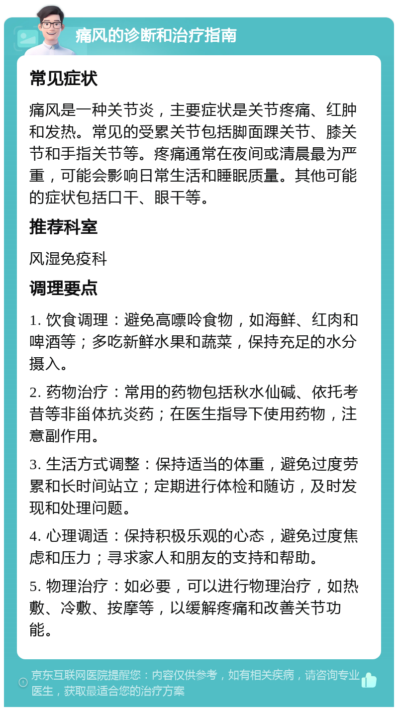 痛风的诊断和治疗指南 常见症状 痛风是一种关节炎，主要症状是关节疼痛、红肿和发热。常见的受累关节包括脚面踝关节、膝关节和手指关节等。疼痛通常在夜间或清晨最为严重，可能会影响日常生活和睡眠质量。其他可能的症状包括口干、眼干等。 推荐科室 风湿免疫科 调理要点 1. 饮食调理：避免高嘌呤食物，如海鲜、红肉和啤酒等；多吃新鲜水果和蔬菜，保持充足的水分摄入。 2. 药物治疗：常用的药物包括秋水仙碱、依托考昔等非甾体抗炎药；在医生指导下使用药物，注意副作用。 3. 生活方式调整：保持适当的体重，避免过度劳累和长时间站立；定期进行体检和随访，及时发现和处理问题。 4. 心理调适：保持积极乐观的心态，避免过度焦虑和压力；寻求家人和朋友的支持和帮助。 5. 物理治疗：如必要，可以进行物理治疗，如热敷、冷敷、按摩等，以缓解疼痛和改善关节功能。