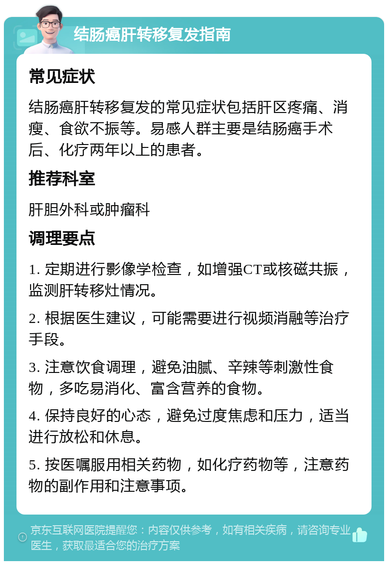 结肠癌肝转移复发指南 常见症状 结肠癌肝转移复发的常见症状包括肝区疼痛、消瘦、食欲不振等。易感人群主要是结肠癌手术后、化疗两年以上的患者。 推荐科室 肝胆外科或肿瘤科 调理要点 1. 定期进行影像学检查，如增强CT或核磁共振，监测肝转移灶情况。 2. 根据医生建议，可能需要进行视频消融等治疗手段。 3. 注意饮食调理，避免油腻、辛辣等刺激性食物，多吃易消化、富含营养的食物。 4. 保持良好的心态，避免过度焦虑和压力，适当进行放松和休息。 5. 按医嘱服用相关药物，如化疗药物等，注意药物的副作用和注意事项。