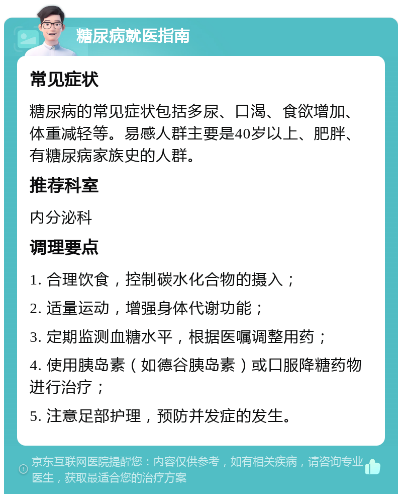 糖尿病就医指南 常见症状 糖尿病的常见症状包括多尿、口渴、食欲增加、体重减轻等。易感人群主要是40岁以上、肥胖、有糖尿病家族史的人群。 推荐科室 内分泌科 调理要点 1. 合理饮食，控制碳水化合物的摄入； 2. 适量运动，增强身体代谢功能； 3. 定期监测血糖水平，根据医嘱调整用药； 4. 使用胰岛素（如德谷胰岛素）或口服降糖药物进行治疗； 5. 注意足部护理，预防并发症的发生。