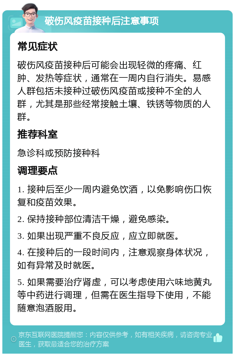 破伤风疫苗接种后注意事项 常见症状 破伤风疫苗接种后可能会出现轻微的疼痛、红肿、发热等症状，通常在一周内自行消失。易感人群包括未接种过破伤风疫苗或接种不全的人群，尤其是那些经常接触土壤、铁锈等物质的人群。 推荐科室 急诊科或预防接种科 调理要点 1. 接种后至少一周内避免饮酒，以免影响伤口恢复和疫苗效果。 2. 保持接种部位清洁干燥，避免感染。 3. 如果出现严重不良反应，应立即就医。 4. 在接种后的一段时间内，注意观察身体状况，如有异常及时就医。 5. 如果需要治疗肾虚，可以考虑使用六味地黄丸等中药进行调理，但需在医生指导下使用，不能随意泡酒服用。