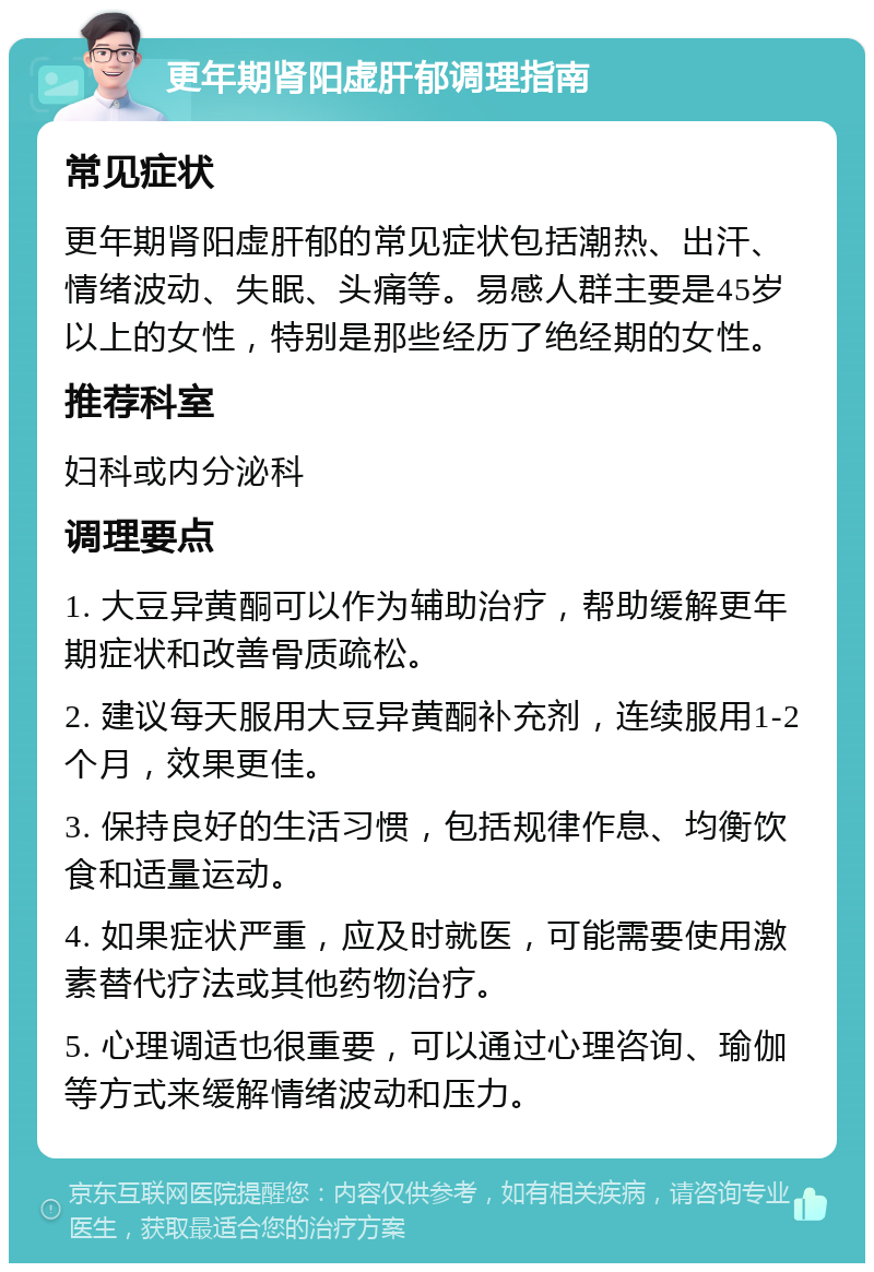 更年期肾阳虚肝郁调理指南 常见症状 更年期肾阳虚肝郁的常见症状包括潮热、出汗、情绪波动、失眠、头痛等。易感人群主要是45岁以上的女性，特别是那些经历了绝经期的女性。 推荐科室 妇科或内分泌科 调理要点 1. 大豆异黄酮可以作为辅助治疗，帮助缓解更年期症状和改善骨质疏松。 2. 建议每天服用大豆异黄酮补充剂，连续服用1-2个月，效果更佳。 3. 保持良好的生活习惯，包括规律作息、均衡饮食和适量运动。 4. 如果症状严重，应及时就医，可能需要使用激素替代疗法或其他药物治疗。 5. 心理调适也很重要，可以通过心理咨询、瑜伽等方式来缓解情绪波动和压力。