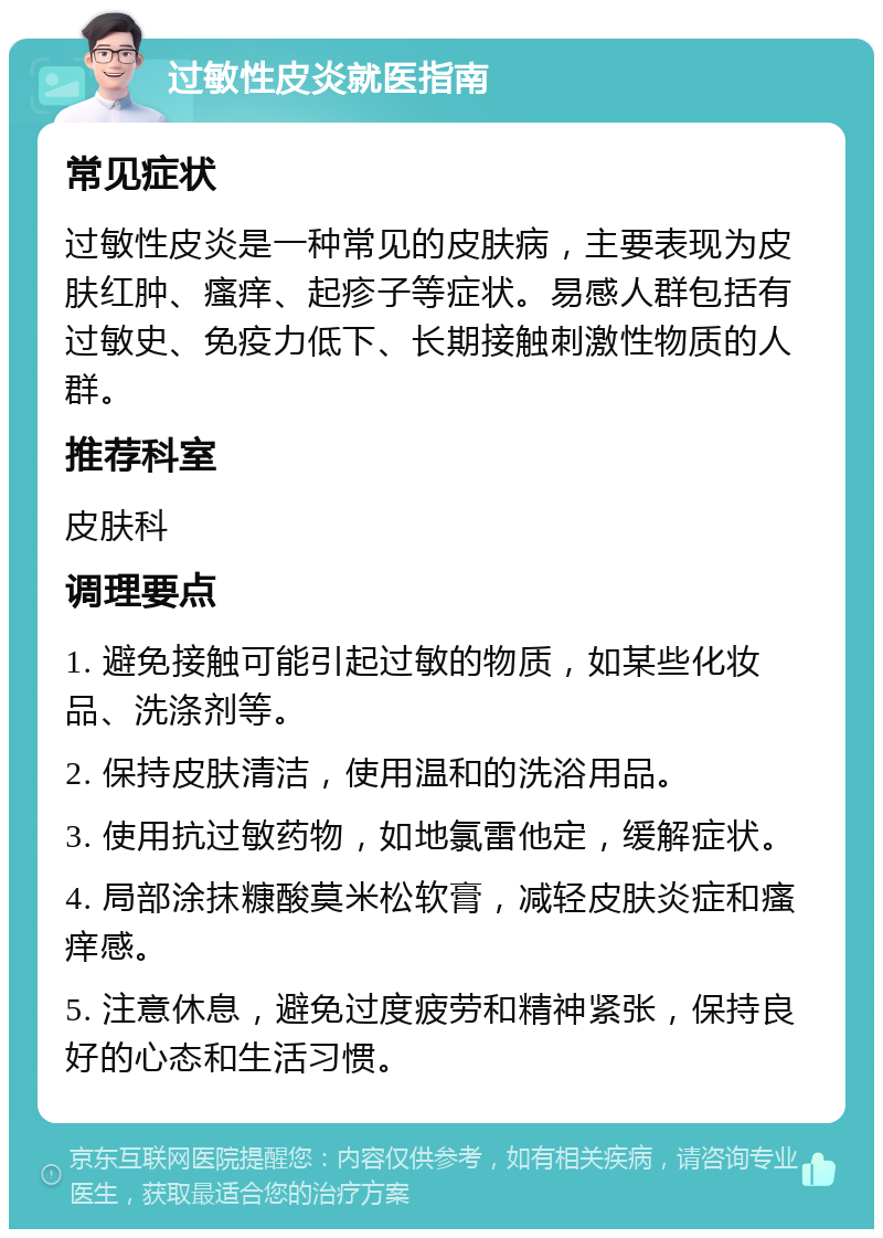 过敏性皮炎就医指南 常见症状 过敏性皮炎是一种常见的皮肤病，主要表现为皮肤红肿、瘙痒、起疹子等症状。易感人群包括有过敏史、免疫力低下、长期接触刺激性物质的人群。 推荐科室 皮肤科 调理要点 1. 避免接触可能引起过敏的物质，如某些化妆品、洗涤剂等。 2. 保持皮肤清洁，使用温和的洗浴用品。 3. 使用抗过敏药物，如地氯雷他定，缓解症状。 4. 局部涂抹糠酸莫米松软膏，减轻皮肤炎症和瘙痒感。 5. 注意休息，避免过度疲劳和精神紧张，保持良好的心态和生活习惯。