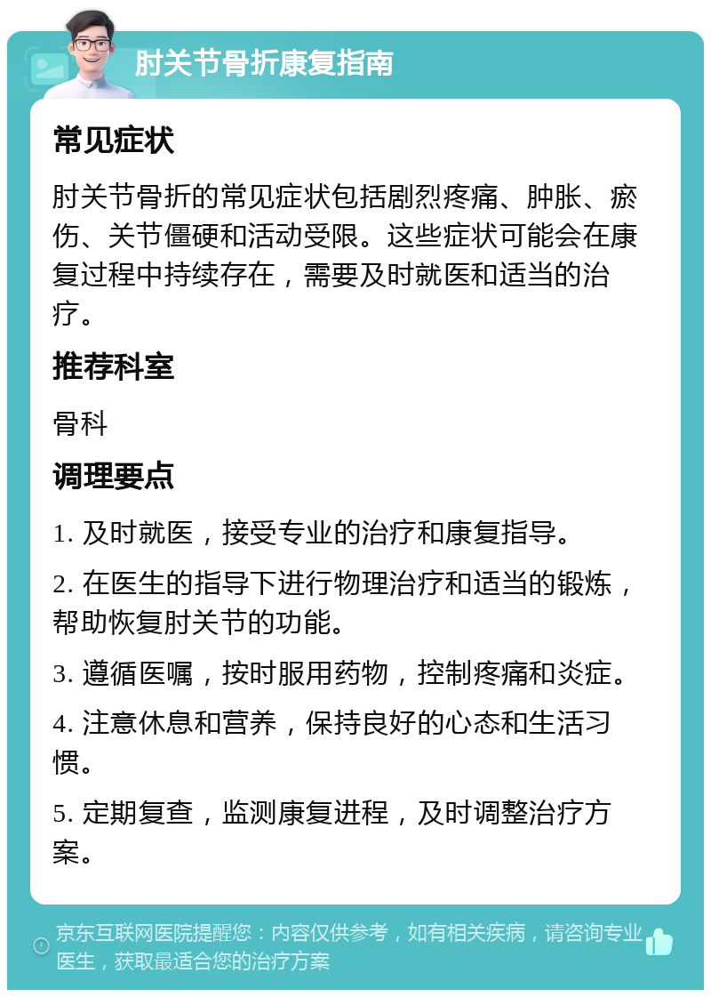 肘关节骨折康复指南 常见症状 肘关节骨折的常见症状包括剧烈疼痛、肿胀、瘀伤、关节僵硬和活动受限。这些症状可能会在康复过程中持续存在，需要及时就医和适当的治疗。 推荐科室 骨科 调理要点 1. 及时就医，接受专业的治疗和康复指导。 2. 在医生的指导下进行物理治疗和适当的锻炼，帮助恢复肘关节的功能。 3. 遵循医嘱，按时服用药物，控制疼痛和炎症。 4. 注意休息和营养，保持良好的心态和生活习惯。 5. 定期复查，监测康复进程，及时调整治疗方案。