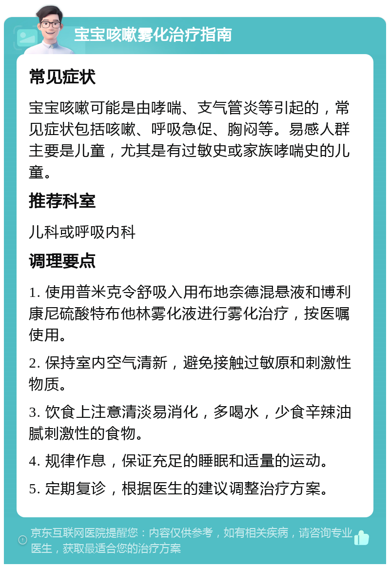 宝宝咳嗽雾化治疗指南 常见症状 宝宝咳嗽可能是由哮喘、支气管炎等引起的，常见症状包括咳嗽、呼吸急促、胸闷等。易感人群主要是儿童，尤其是有过敏史或家族哮喘史的儿童。 推荐科室 儿科或呼吸内科 调理要点 1. 使用普米克令舒吸入用布地奈德混悬液和博利康尼硫酸特布他林雾化液进行雾化治疗，按医嘱使用。 2. 保持室内空气清新，避免接触过敏原和刺激性物质。 3. 饮食上注意清淡易消化，多喝水，少食辛辣油腻刺激性的食物。 4. 规律作息，保证充足的睡眠和适量的运动。 5. 定期复诊，根据医生的建议调整治疗方案。