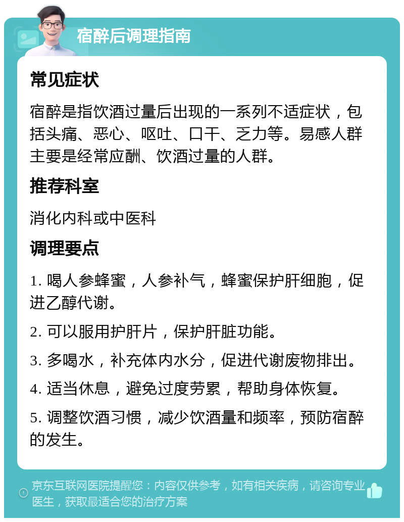 宿醉后调理指南 常见症状 宿醉是指饮酒过量后出现的一系列不适症状，包括头痛、恶心、呕吐、口干、乏力等。易感人群主要是经常应酬、饮酒过量的人群。 推荐科室 消化内科或中医科 调理要点 1. 喝人参蜂蜜，人参补气，蜂蜜保护肝细胞，促进乙醇代谢。 2. 可以服用护肝片，保护肝脏功能。 3. 多喝水，补充体内水分，促进代谢废物排出。 4. 适当休息，避免过度劳累，帮助身体恢复。 5. 调整饮酒习惯，减少饮酒量和频率，预防宿醉的发生。