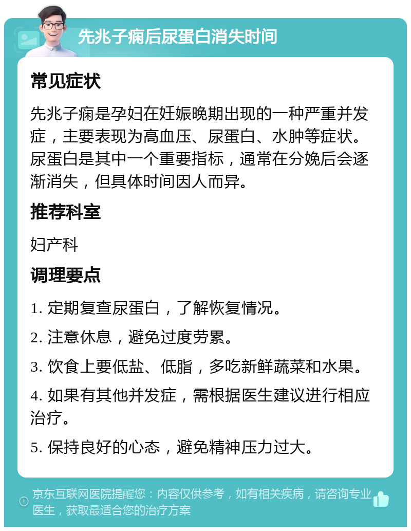 先兆子痫后尿蛋白消失时间 常见症状 先兆子痫是孕妇在妊娠晚期出现的一种严重并发症，主要表现为高血压、尿蛋白、水肿等症状。尿蛋白是其中一个重要指标，通常在分娩后会逐渐消失，但具体时间因人而异。 推荐科室 妇产科 调理要点 1. 定期复查尿蛋白，了解恢复情况。 2. 注意休息，避免过度劳累。 3. 饮食上要低盐、低脂，多吃新鲜蔬菜和水果。 4. 如果有其他并发症，需根据医生建议进行相应治疗。 5. 保持良好的心态，避免精神压力过大。