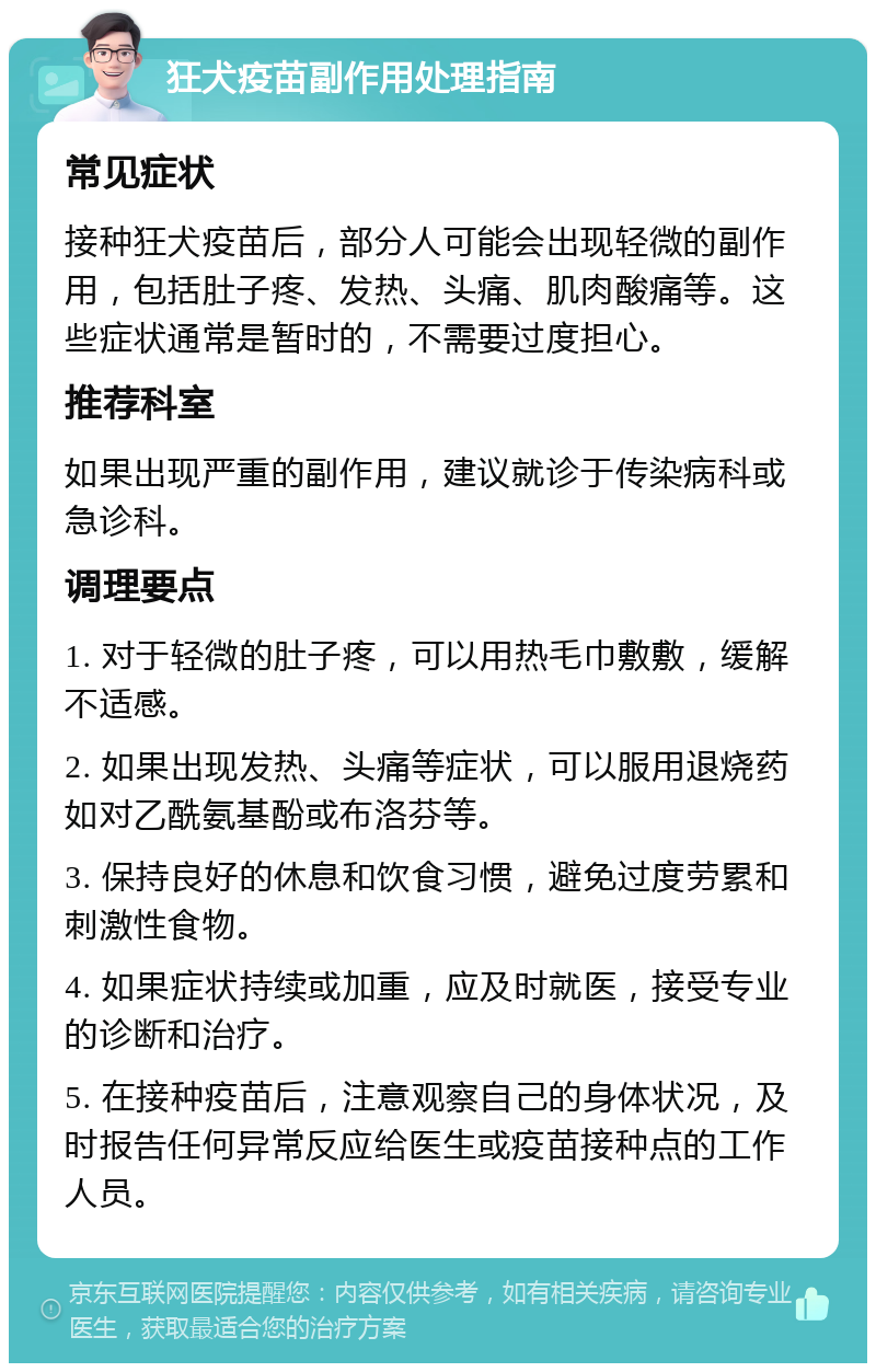 狂犬疫苗副作用处理指南 常见症状 接种狂犬疫苗后，部分人可能会出现轻微的副作用，包括肚子疼、发热、头痛、肌肉酸痛等。这些症状通常是暂时的，不需要过度担心。 推荐科室 如果出现严重的副作用，建议就诊于传染病科或急诊科。 调理要点 1. 对于轻微的肚子疼，可以用热毛巾敷敷，缓解不适感。 2. 如果出现发热、头痛等症状，可以服用退烧药如对乙酰氨基酚或布洛芬等。 3. 保持良好的休息和饮食习惯，避免过度劳累和刺激性食物。 4. 如果症状持续或加重，应及时就医，接受专业的诊断和治疗。 5. 在接种疫苗后，注意观察自己的身体状况，及时报告任何异常反应给医生或疫苗接种点的工作人员。