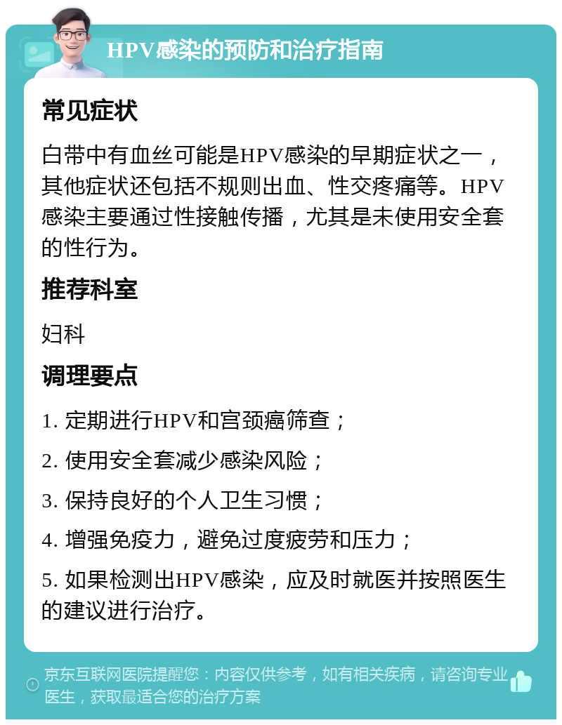 HPV感染的预防和治疗指南 常见症状 白带中有血丝可能是HPV感染的早期症状之一，其他症状还包括不规则出血、性交疼痛等。HPV感染主要通过性接触传播，尤其是未使用安全套的性行为。 推荐科室 妇科 调理要点 1. 定期进行HPV和宫颈癌筛查； 2. 使用安全套减少感染风险； 3. 保持良好的个人卫生习惯； 4. 增强免疫力，避免过度疲劳和压力； 5. 如果检测出HPV感染，应及时就医并按照医生的建议进行治疗。