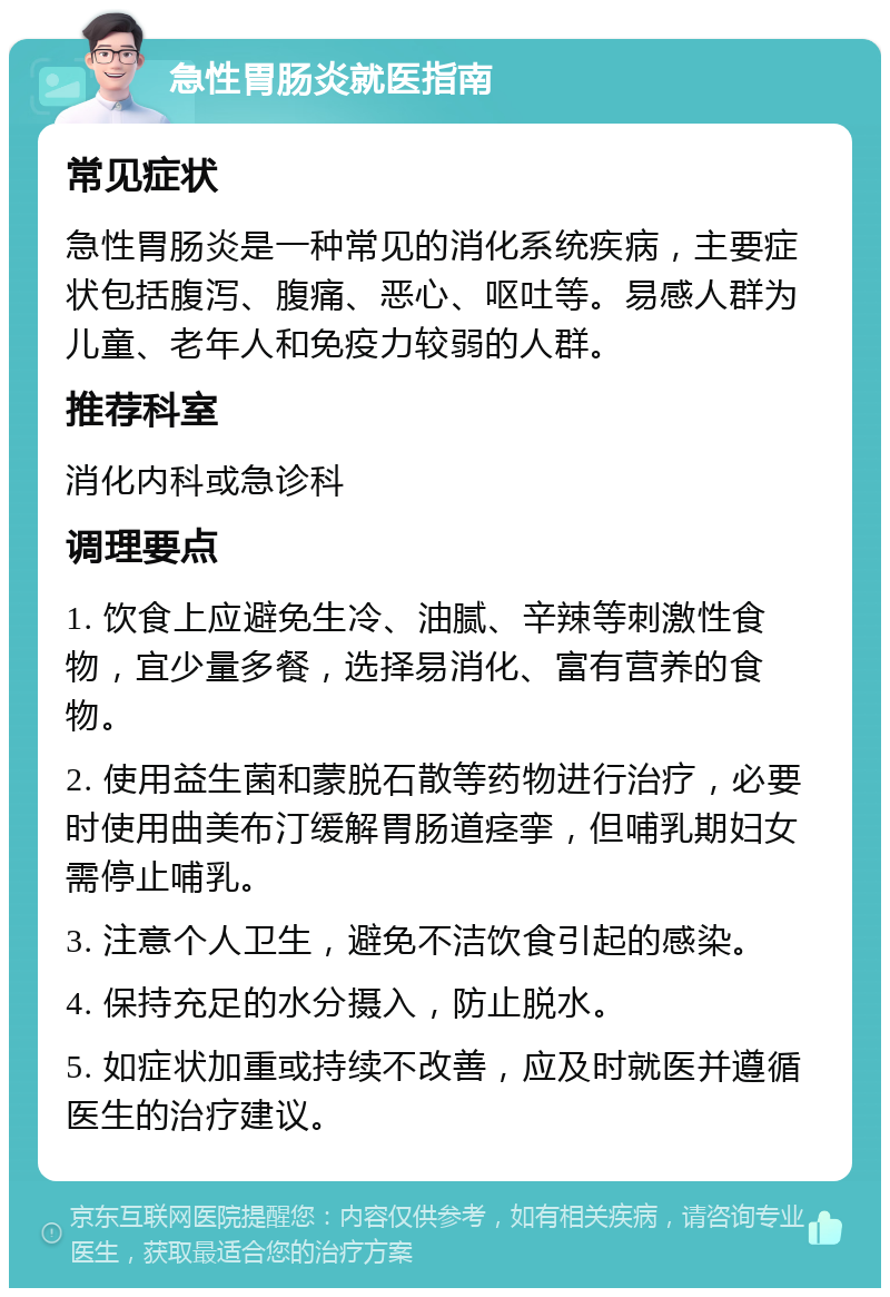 急性胃肠炎就医指南 常见症状 急性胃肠炎是一种常见的消化系统疾病，主要症状包括腹泻、腹痛、恶心、呕吐等。易感人群为儿童、老年人和免疫力较弱的人群。 推荐科室 消化内科或急诊科 调理要点 1. 饮食上应避免生冷、油腻、辛辣等刺激性食物，宜少量多餐，选择易消化、富有营养的食物。 2. 使用益生菌和蒙脱石散等药物进行治疗，必要时使用曲美布汀缓解胃肠道痉挛，但哺乳期妇女需停止哺乳。 3. 注意个人卫生，避免不洁饮食引起的感染。 4. 保持充足的水分摄入，防止脱水。 5. 如症状加重或持续不改善，应及时就医并遵循医生的治疗建议。