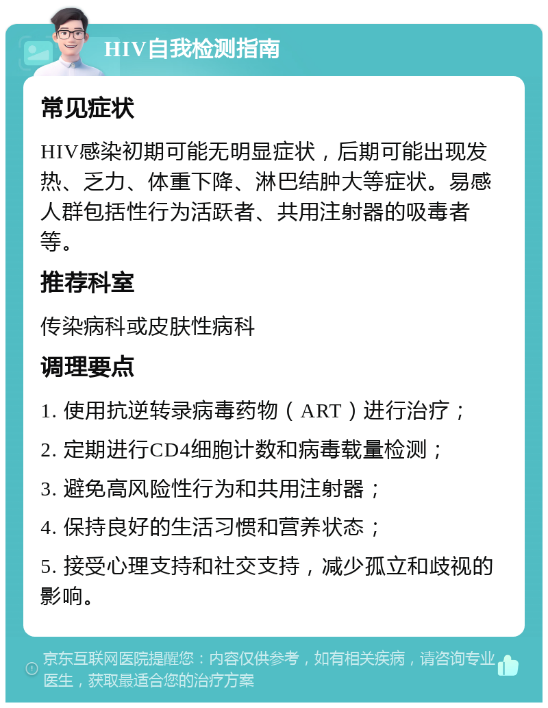 HIV自我检测指南 常见症状 HIV感染初期可能无明显症状，后期可能出现发热、乏力、体重下降、淋巴结肿大等症状。易感人群包括性行为活跃者、共用注射器的吸毒者等。 推荐科室 传染病科或皮肤性病科 调理要点 1. 使用抗逆转录病毒药物（ART）进行治疗； 2. 定期进行CD4细胞计数和病毒载量检测； 3. 避免高风险性行为和共用注射器； 4. 保持良好的生活习惯和营养状态； 5. 接受心理支持和社交支持，减少孤立和歧视的影响。