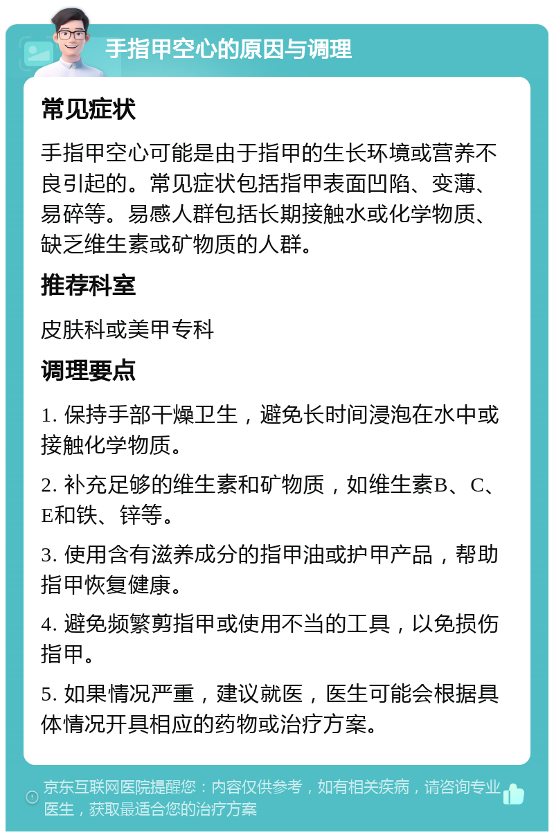 手指甲空心的原因与调理 常见症状 手指甲空心可能是由于指甲的生长环境或营养不良引起的。常见症状包括指甲表面凹陷、变薄、易碎等。易感人群包括长期接触水或化学物质、缺乏维生素或矿物质的人群。 推荐科室 皮肤科或美甲专科 调理要点 1. 保持手部干燥卫生，避免长时间浸泡在水中或接触化学物质。 2. 补充足够的维生素和矿物质，如维生素B、C、E和铁、锌等。 3. 使用含有滋养成分的指甲油或护甲产品，帮助指甲恢复健康。 4. 避免频繁剪指甲或使用不当的工具，以免损伤指甲。 5. 如果情况严重，建议就医，医生可能会根据具体情况开具相应的药物或治疗方案。