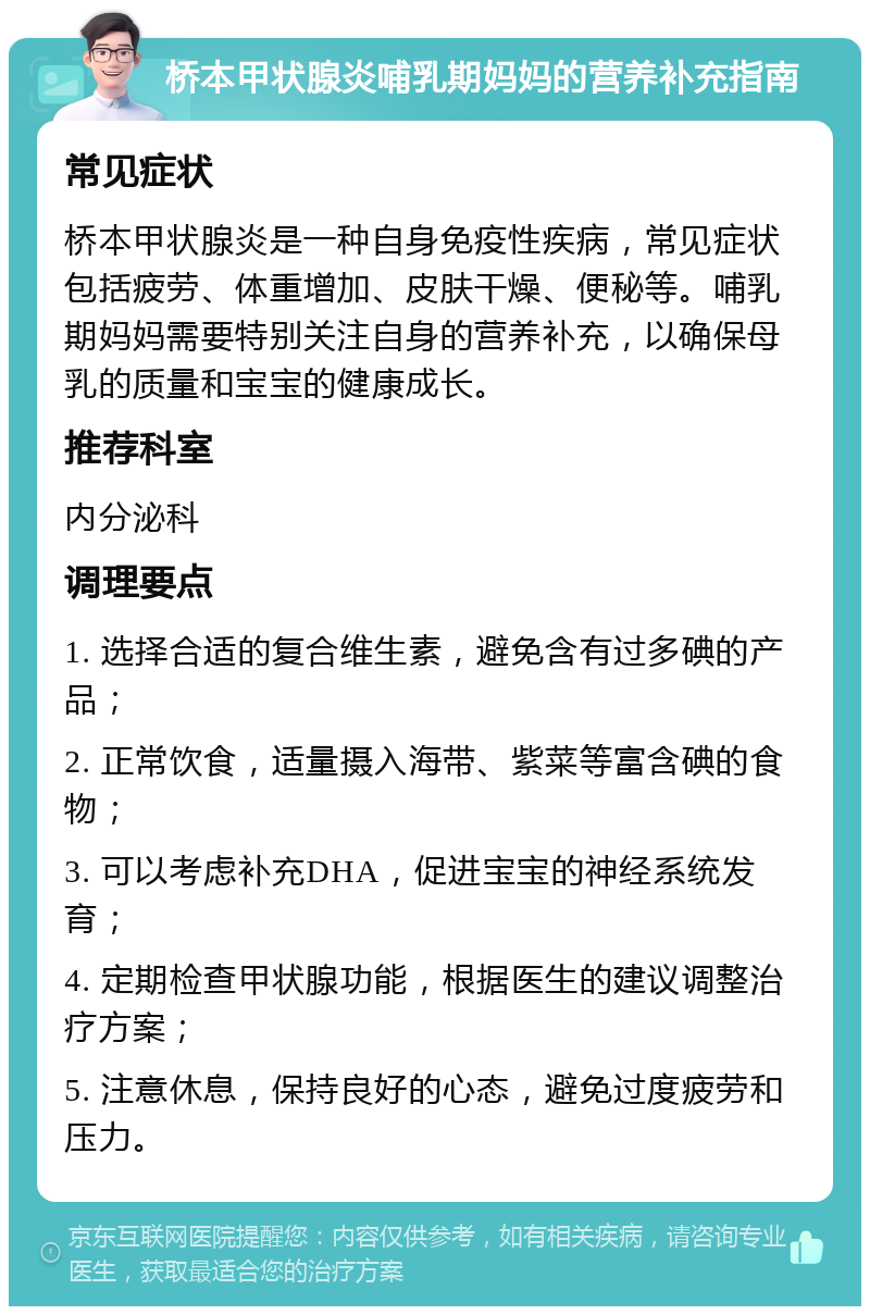 桥本甲状腺炎哺乳期妈妈的营养补充指南 常见症状 桥本甲状腺炎是一种自身免疫性疾病，常见症状包括疲劳、体重增加、皮肤干燥、便秘等。哺乳期妈妈需要特别关注自身的营养补充，以确保母乳的质量和宝宝的健康成长。 推荐科室 内分泌科 调理要点 1. 选择合适的复合维生素，避免含有过多碘的产品； 2. 正常饮食，适量摄入海带、紫菜等富含碘的食物； 3. 可以考虑补充DHA，促进宝宝的神经系统发育； 4. 定期检查甲状腺功能，根据医生的建议调整治疗方案； 5. 注意休息，保持良好的心态，避免过度疲劳和压力。