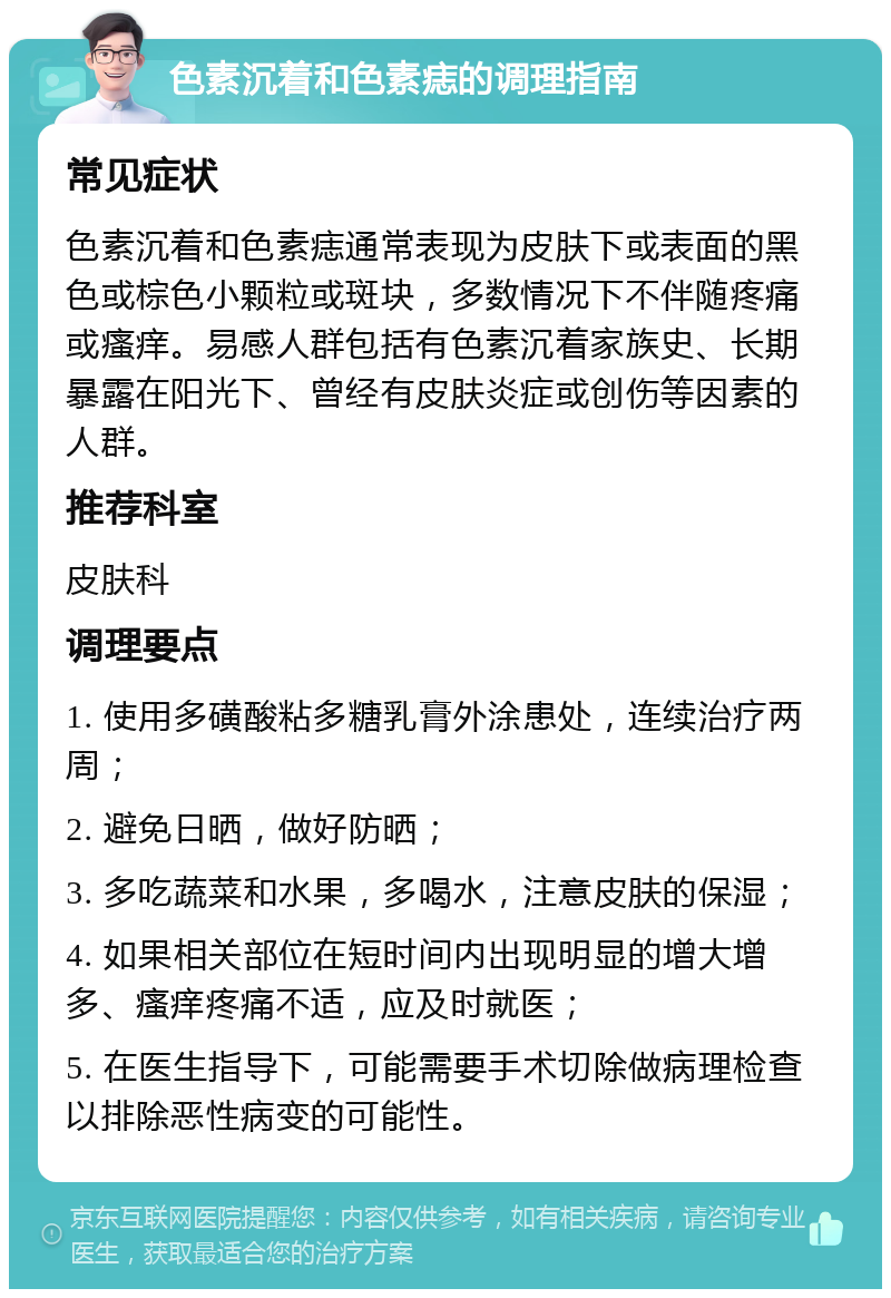 色素沉着和色素痣的调理指南 常见症状 色素沉着和色素痣通常表现为皮肤下或表面的黑色或棕色小颗粒或斑块，多数情况下不伴随疼痛或瘙痒。易感人群包括有色素沉着家族史、长期暴露在阳光下、曾经有皮肤炎症或创伤等因素的人群。 推荐科室 皮肤科 调理要点 1. 使用多磺酸粘多糖乳膏外涂患处，连续治疗两周； 2. 避免日晒，做好防晒； 3. 多吃蔬菜和水果，多喝水，注意皮肤的保湿； 4. 如果相关部位在短时间内出现明显的增大增多、瘙痒疼痛不适，应及时就医； 5. 在医生指导下，可能需要手术切除做病理检查以排除恶性病变的可能性。