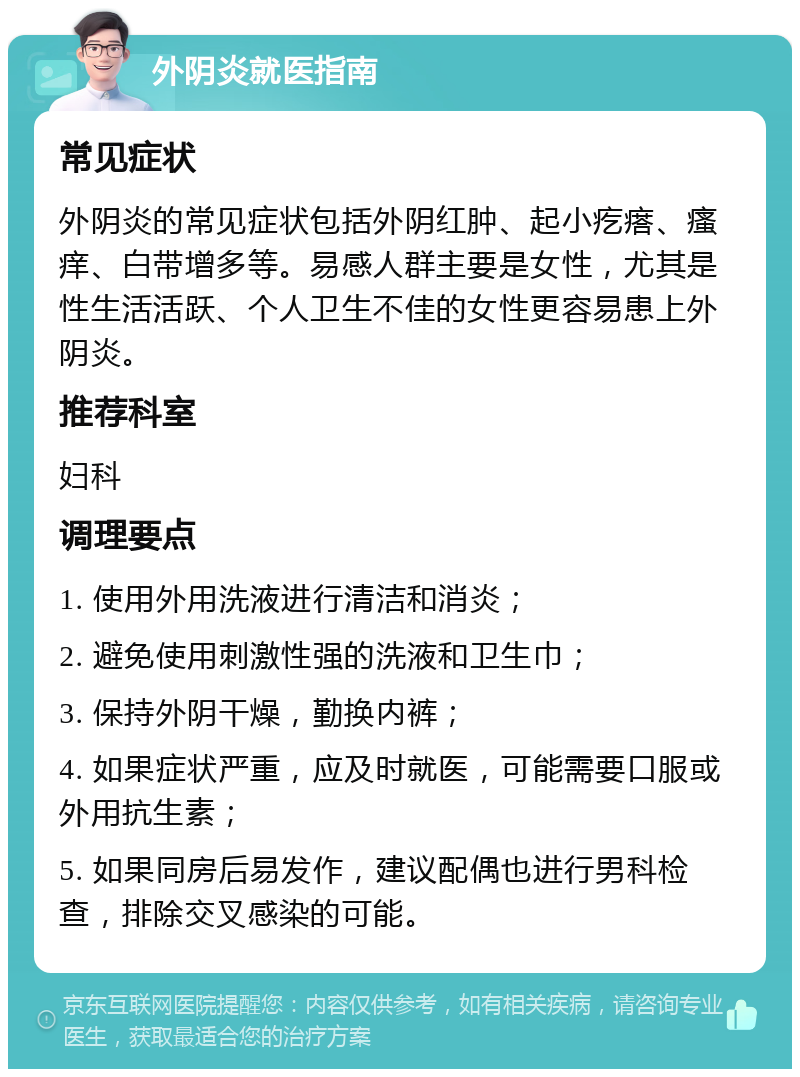 外阴炎就医指南 常见症状 外阴炎的常见症状包括外阴红肿、起小疙瘩、瘙痒、白带增多等。易感人群主要是女性，尤其是性生活活跃、个人卫生不佳的女性更容易患上外阴炎。 推荐科室 妇科 调理要点 1. 使用外用洗液进行清洁和消炎； 2. 避免使用刺激性强的洗液和卫生巾； 3. 保持外阴干燥，勤换内裤； 4. 如果症状严重，应及时就医，可能需要口服或外用抗生素； 5. 如果同房后易发作，建议配偶也进行男科检查，排除交叉感染的可能。