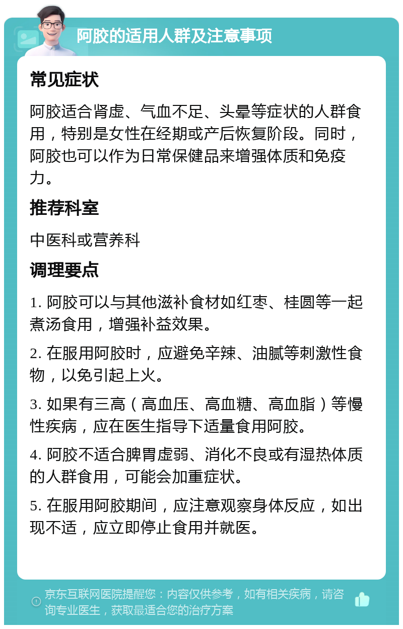 阿胶的适用人群及注意事项 常见症状 阿胶适合肾虚、气血不足、头晕等症状的人群食用，特别是女性在经期或产后恢复阶段。同时，阿胶也可以作为日常保健品来增强体质和免疫力。 推荐科室 中医科或营养科 调理要点 1. 阿胶可以与其他滋补食材如红枣、桂圆等一起煮汤食用，增强补益效果。 2. 在服用阿胶时，应避免辛辣、油腻等刺激性食物，以免引起上火。 3. 如果有三高（高血压、高血糖、高血脂）等慢性疾病，应在医生指导下适量食用阿胶。 4. 阿胶不适合脾胃虚弱、消化不良或有湿热体质的人群食用，可能会加重症状。 5. 在服用阿胶期间，应注意观察身体反应，如出现不适，应立即停止食用并就医。