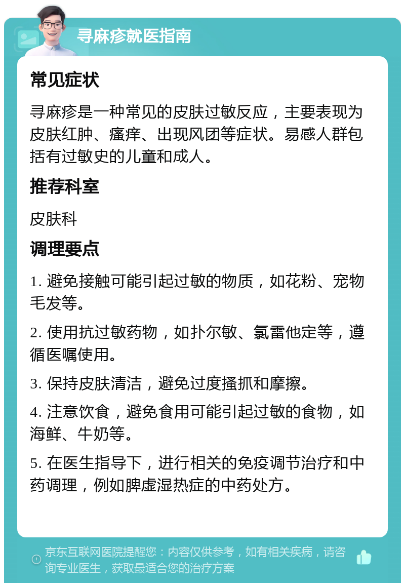 寻麻疹就医指南 常见症状 寻麻疹是一种常见的皮肤过敏反应，主要表现为皮肤红肿、瘙痒、出现风团等症状。易感人群包括有过敏史的儿童和成人。 推荐科室 皮肤科 调理要点 1. 避免接触可能引起过敏的物质，如花粉、宠物毛发等。 2. 使用抗过敏药物，如扑尔敏、氯雷他定等，遵循医嘱使用。 3. 保持皮肤清洁，避免过度搔抓和摩擦。 4. 注意饮食，避免食用可能引起过敏的食物，如海鲜、牛奶等。 5. 在医生指导下，进行相关的免疫调节治疗和中药调理，例如脾虚湿热症的中药处方。