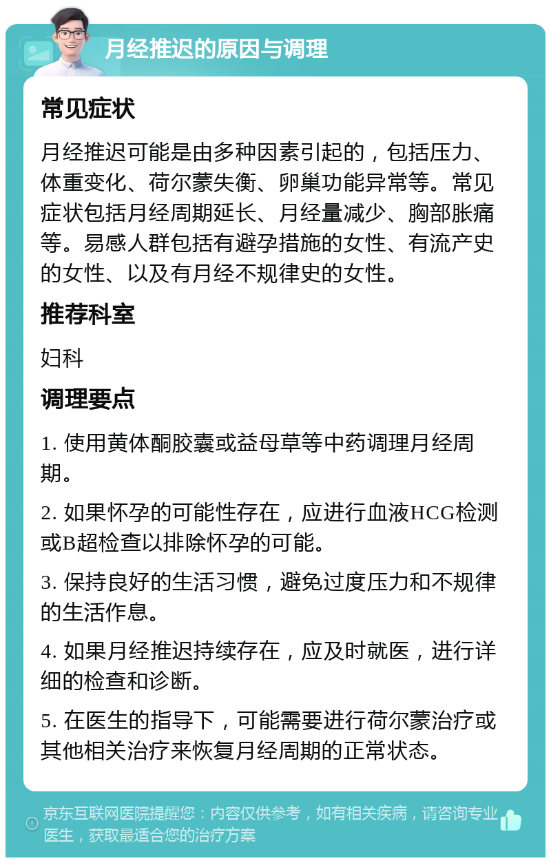 月经推迟的原因与调理 常见症状 月经推迟可能是由多种因素引起的，包括压力、体重变化、荷尔蒙失衡、卵巢功能异常等。常见症状包括月经周期延长、月经量减少、胸部胀痛等。易感人群包括有避孕措施的女性、有流产史的女性、以及有月经不规律史的女性。 推荐科室 妇科 调理要点 1. 使用黄体酮胶囊或益母草等中药调理月经周期。 2. 如果怀孕的可能性存在，应进行血液HCG检测或B超检查以排除怀孕的可能。 3. 保持良好的生活习惯，避免过度压力和不规律的生活作息。 4. 如果月经推迟持续存在，应及时就医，进行详细的检查和诊断。 5. 在医生的指导下，可能需要进行荷尔蒙治疗或其他相关治疗来恢复月经周期的正常状态。