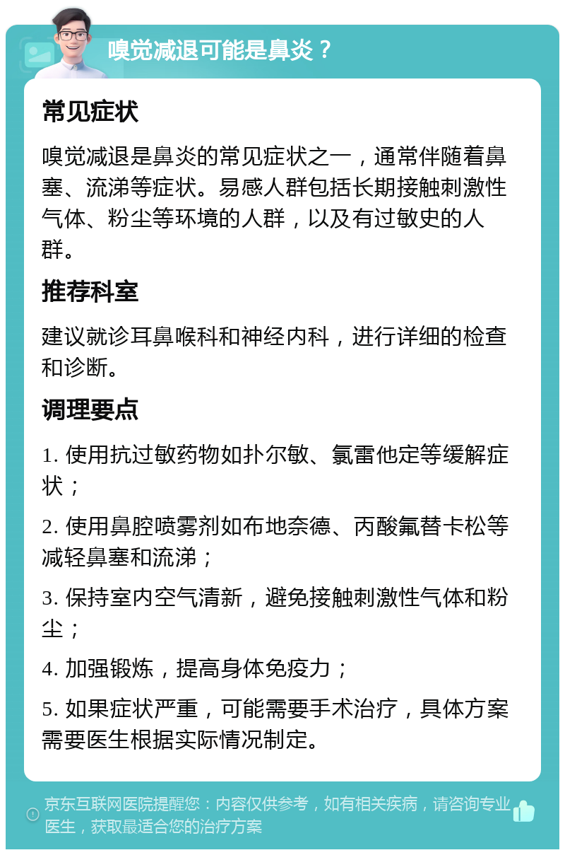 嗅觉减退可能是鼻炎？ 常见症状 嗅觉减退是鼻炎的常见症状之一，通常伴随着鼻塞、流涕等症状。易感人群包括长期接触刺激性气体、粉尘等环境的人群，以及有过敏史的人群。 推荐科室 建议就诊耳鼻喉科和神经内科，进行详细的检查和诊断。 调理要点 1. 使用抗过敏药物如扑尔敏、氯雷他定等缓解症状； 2. 使用鼻腔喷雾剂如布地奈德、丙酸氟替卡松等减轻鼻塞和流涕； 3. 保持室内空气清新，避免接触刺激性气体和粉尘； 4. 加强锻炼，提高身体免疫力； 5. 如果症状严重，可能需要手术治疗，具体方案需要医生根据实际情况制定。