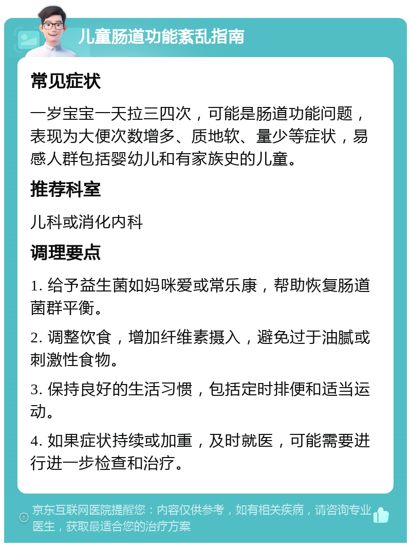 儿童肠道功能紊乱指南 常见症状 一岁宝宝一天拉三四次，可能是肠道功能问题，表现为大便次数增多、质地软、量少等症状，易感人群包括婴幼儿和有家族史的儿童。 推荐科室 儿科或消化内科 调理要点 1. 给予益生菌如妈咪爱或常乐康，帮助恢复肠道菌群平衡。 2. 调整饮食，增加纤维素摄入，避免过于油腻或刺激性食物。 3. 保持良好的生活习惯，包括定时排便和适当运动。 4. 如果症状持续或加重，及时就医，可能需要进行进一步检查和治疗。