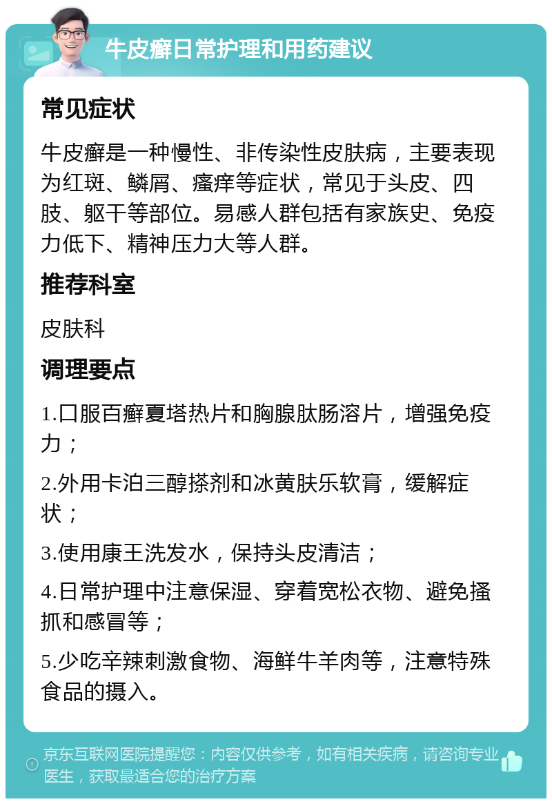 牛皮癣日常护理和用药建议 常见症状 牛皮癣是一种慢性、非传染性皮肤病，主要表现为红斑、鳞屑、瘙痒等症状，常见于头皮、四肢、躯干等部位。易感人群包括有家族史、免疫力低下、精神压力大等人群。 推荐科室 皮肤科 调理要点 1.口服百癣夏塔热片和胸腺肽肠溶片，增强免疫力； 2.外用卡泊三醇搽剂和冰黄肤乐软膏，缓解症状； 3.使用康王洗发水，保持头皮清洁； 4.日常护理中注意保湿、穿着宽松衣物、避免搔抓和感冒等； 5.少吃辛辣刺激食物、海鲜牛羊肉等，注意特殊食品的摄入。