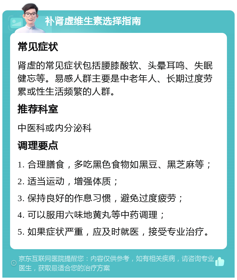 补肾虚维生素选择指南 常见症状 肾虚的常见症状包括腰膝酸软、头晕耳鸣、失眠健忘等。易感人群主要是中老年人、长期过度劳累或性生活频繁的人群。 推荐科室 中医科或内分泌科 调理要点 1. 合理膳食，多吃黑色食物如黑豆、黑芝麻等； 2. 适当运动，增强体质； 3. 保持良好的作息习惯，避免过度疲劳； 4. 可以服用六味地黄丸等中药调理； 5. 如果症状严重，应及时就医，接受专业治疗。