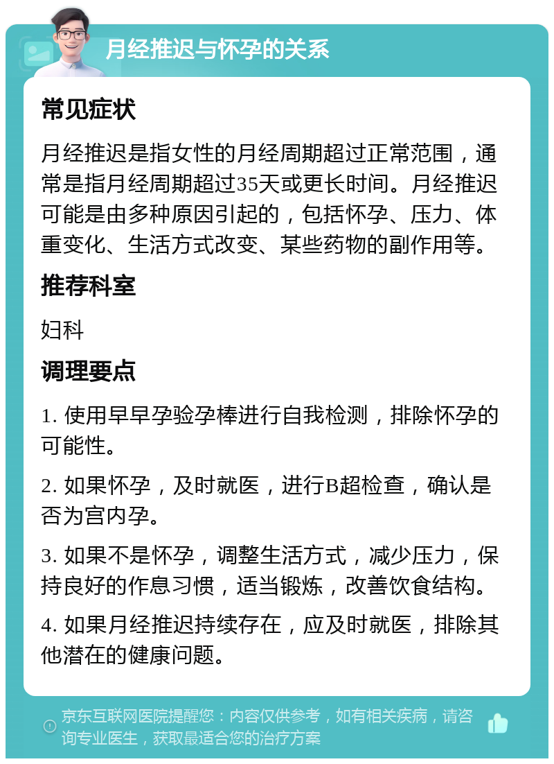 月经推迟与怀孕的关系 常见症状 月经推迟是指女性的月经周期超过正常范围，通常是指月经周期超过35天或更长时间。月经推迟可能是由多种原因引起的，包括怀孕、压力、体重变化、生活方式改变、某些药物的副作用等。 推荐科室 妇科 调理要点 1. 使用早早孕验孕棒进行自我检测，排除怀孕的可能性。 2. 如果怀孕，及时就医，进行B超检查，确认是否为宫内孕。 3. 如果不是怀孕，调整生活方式，减少压力，保持良好的作息习惯，适当锻炼，改善饮食结构。 4. 如果月经推迟持续存在，应及时就医，排除其他潜在的健康问题。