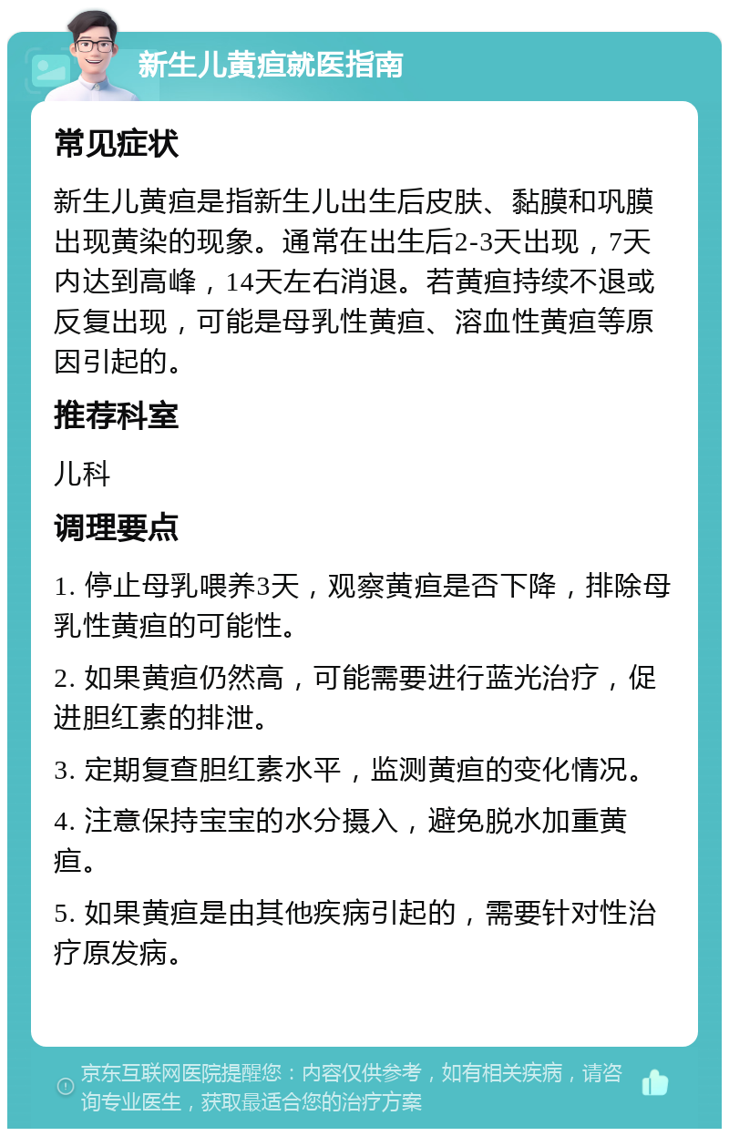 新生儿黄疸就医指南 常见症状 新生儿黄疸是指新生儿出生后皮肤、黏膜和巩膜出现黄染的现象。通常在出生后2-3天出现，7天内达到高峰，14天左右消退。若黄疸持续不退或反复出现，可能是母乳性黄疸、溶血性黄疸等原因引起的。 推荐科室 儿科 调理要点 1. 停止母乳喂养3天，观察黄疸是否下降，排除母乳性黄疸的可能性。 2. 如果黄疸仍然高，可能需要进行蓝光治疗，促进胆红素的排泄。 3. 定期复查胆红素水平，监测黄疸的变化情况。 4. 注意保持宝宝的水分摄入，避免脱水加重黄疸。 5. 如果黄疸是由其他疾病引起的，需要针对性治疗原发病。