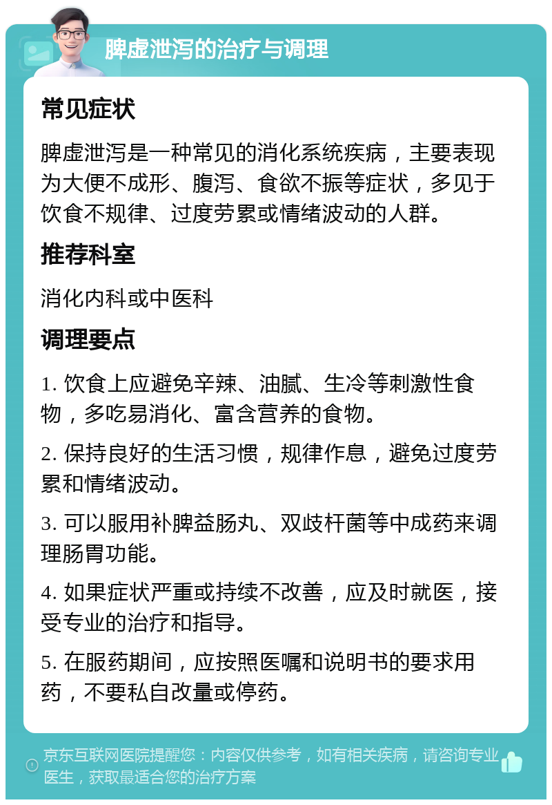 脾虚泄泻的治疗与调理 常见症状 脾虚泄泻是一种常见的消化系统疾病，主要表现为大便不成形、腹泻、食欲不振等症状，多见于饮食不规律、过度劳累或情绪波动的人群。 推荐科室 消化内科或中医科 调理要点 1. 饮食上应避免辛辣、油腻、生冷等刺激性食物，多吃易消化、富含营养的食物。 2. 保持良好的生活习惯，规律作息，避免过度劳累和情绪波动。 3. 可以服用补脾益肠丸、双歧杆菌等中成药来调理肠胃功能。 4. 如果症状严重或持续不改善，应及时就医，接受专业的治疗和指导。 5. 在服药期间，应按照医嘱和说明书的要求用药，不要私自改量或停药。