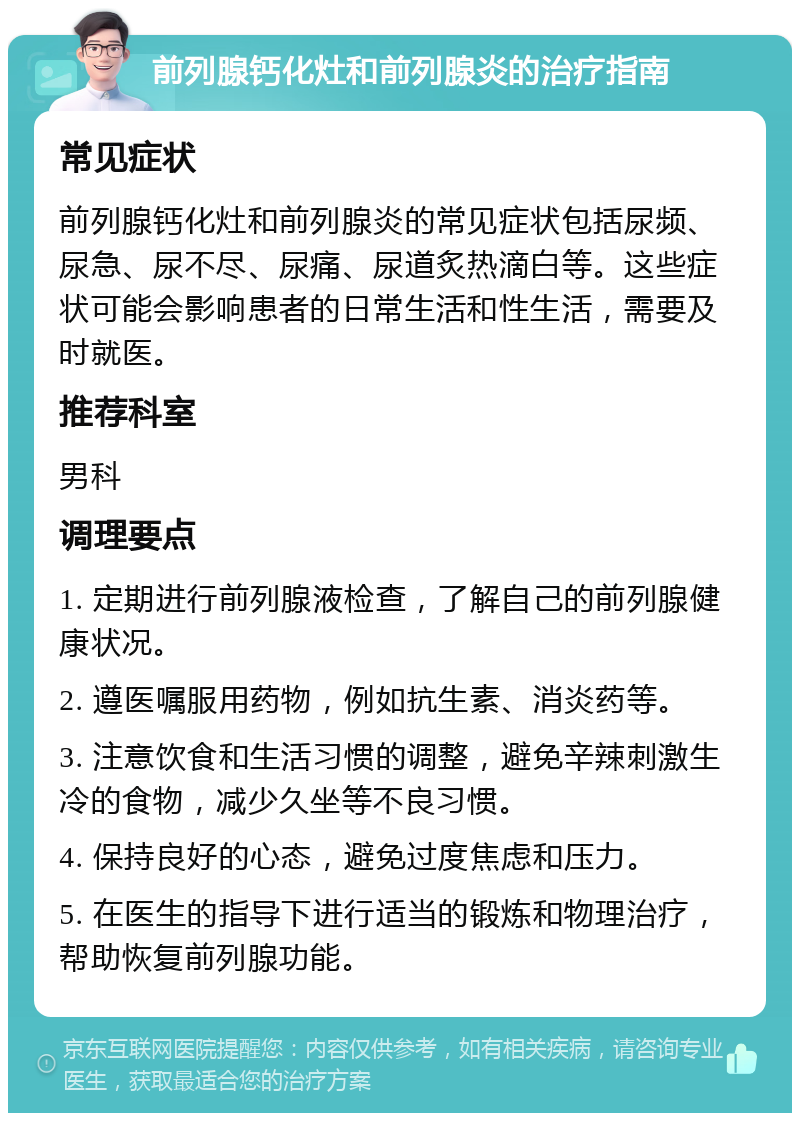 前列腺钙化灶和前列腺炎的治疗指南 常见症状 前列腺钙化灶和前列腺炎的常见症状包括尿频、尿急、尿不尽、尿痛、尿道炙热滴白等。这些症状可能会影响患者的日常生活和性生活，需要及时就医。 推荐科室 男科 调理要点 1. 定期进行前列腺液检查，了解自己的前列腺健康状况。 2. 遵医嘱服用药物，例如抗生素、消炎药等。 3. 注意饮食和生活习惯的调整，避免辛辣刺激生冷的食物，减少久坐等不良习惯。 4. 保持良好的心态，避免过度焦虑和压力。 5. 在医生的指导下进行适当的锻炼和物理治疗，帮助恢复前列腺功能。