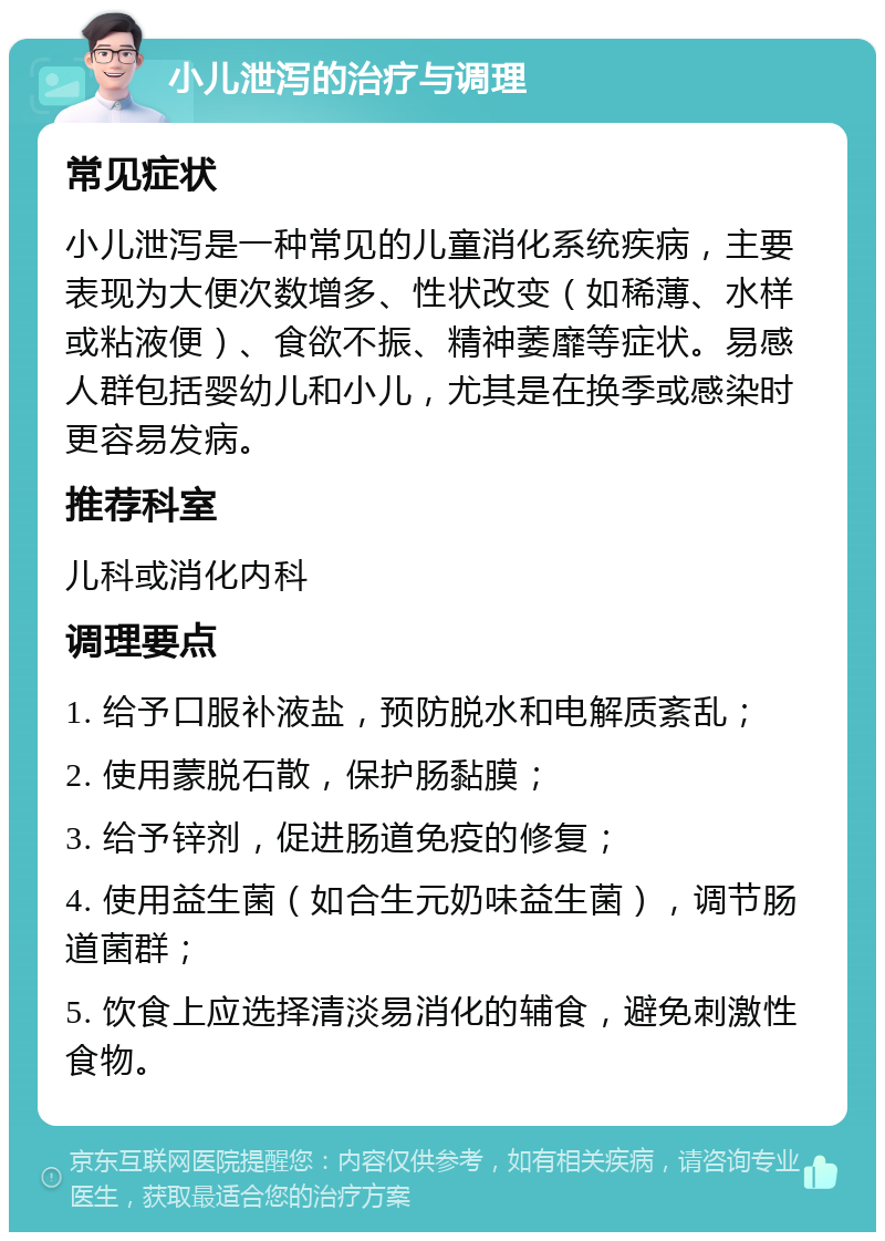 小儿泄泻的治疗与调理 常见症状 小儿泄泻是一种常见的儿童消化系统疾病，主要表现为大便次数增多、性状改变（如稀薄、水样或粘液便）、食欲不振、精神萎靡等症状。易感人群包括婴幼儿和小儿，尤其是在换季或感染时更容易发病。 推荐科室 儿科或消化内科 调理要点 1. 给予口服补液盐，预防脱水和电解质紊乱； 2. 使用蒙脱石散，保护肠黏膜； 3. 给予锌剂，促进肠道免疫的修复； 4. 使用益生菌（如合生元奶味益生菌），调节肠道菌群； 5. 饮食上应选择清淡易消化的辅食，避免刺激性食物。