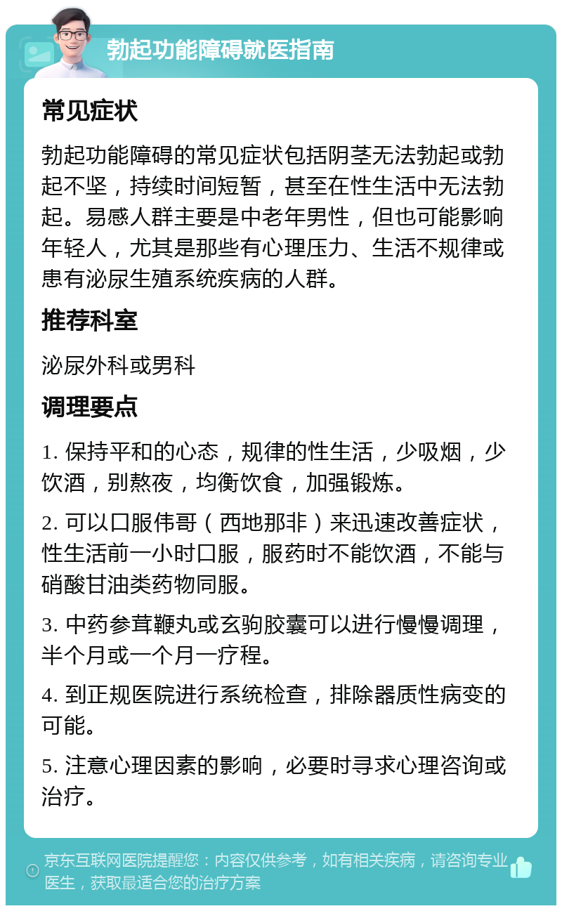 勃起功能障碍就医指南 常见症状 勃起功能障碍的常见症状包括阴茎无法勃起或勃起不坚，持续时间短暂，甚至在性生活中无法勃起。易感人群主要是中老年男性，但也可能影响年轻人，尤其是那些有心理压力、生活不规律或患有泌尿生殖系统疾病的人群。 推荐科室 泌尿外科或男科 调理要点 1. 保持平和的心态，规律的性生活，少吸烟，少饮酒，别熬夜，均衡饮食，加强锻炼。 2. 可以口服伟哥（西地那非）来迅速改善症状，性生活前一小时口服，服药时不能饮酒，不能与硝酸甘油类药物同服。 3. 中药参茸鞭丸或玄驹胶囊可以进行慢慢调理，半个月或一个月一疗程。 4. 到正规医院进行系统检查，排除器质性病变的可能。 5. 注意心理因素的影响，必要时寻求心理咨询或治疗。