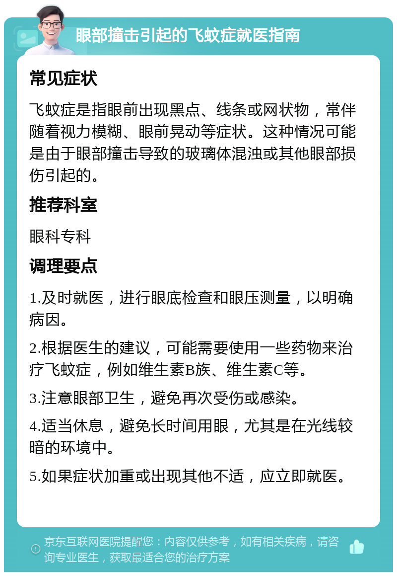 眼部撞击引起的飞蚊症就医指南 常见症状 飞蚊症是指眼前出现黑点、线条或网状物，常伴随着视力模糊、眼前晃动等症状。这种情况可能是由于眼部撞击导致的玻璃体混浊或其他眼部损伤引起的。 推荐科室 眼科专科 调理要点 1.及时就医，进行眼底检查和眼压测量，以明确病因。 2.根据医生的建议，可能需要使用一些药物来治疗飞蚊症，例如维生素B族、维生素C等。 3.注意眼部卫生，避免再次受伤或感染。 4.适当休息，避免长时间用眼，尤其是在光线较暗的环境中。 5.如果症状加重或出现其他不适，应立即就医。