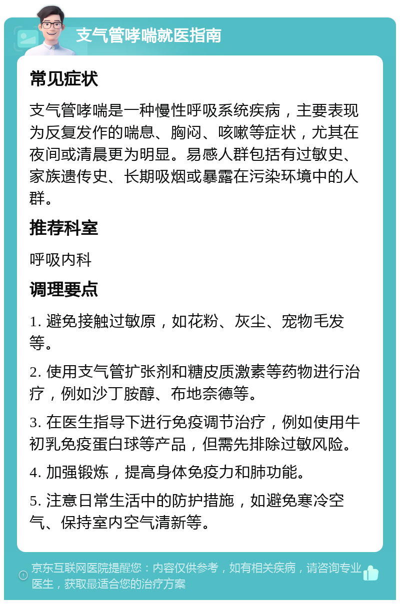 支气管哮喘就医指南 常见症状 支气管哮喘是一种慢性呼吸系统疾病，主要表现为反复发作的喘息、胸闷、咳嗽等症状，尤其在夜间或清晨更为明显。易感人群包括有过敏史、家族遗传史、长期吸烟或暴露在污染环境中的人群。 推荐科室 呼吸内科 调理要点 1. 避免接触过敏原，如花粉、灰尘、宠物毛发等。 2. 使用支气管扩张剂和糖皮质激素等药物进行治疗，例如沙丁胺醇、布地奈德等。 3. 在医生指导下进行免疫调节治疗，例如使用牛初乳免疫蛋白球等产品，但需先排除过敏风险。 4. 加强锻炼，提高身体免疫力和肺功能。 5. 注意日常生活中的防护措施，如避免寒冷空气、保持室内空气清新等。