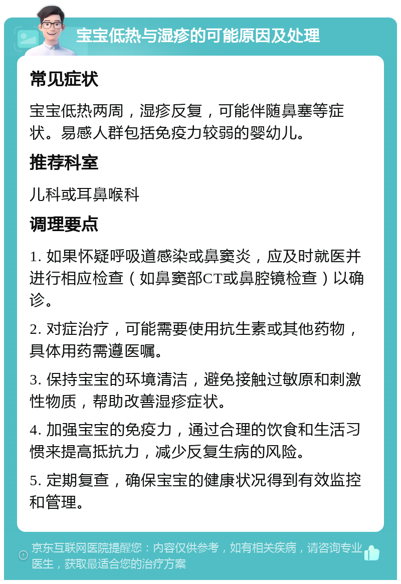 宝宝低热与湿疹的可能原因及处理 常见症状 宝宝低热两周，湿疹反复，可能伴随鼻塞等症状。易感人群包括免疫力较弱的婴幼儿。 推荐科室 儿科或耳鼻喉科 调理要点 1. 如果怀疑呼吸道感染或鼻窦炎，应及时就医并进行相应检查（如鼻窦部CT或鼻腔镜检查）以确诊。 2. 对症治疗，可能需要使用抗生素或其他药物，具体用药需遵医嘱。 3. 保持宝宝的环境清洁，避免接触过敏原和刺激性物质，帮助改善湿疹症状。 4. 加强宝宝的免疫力，通过合理的饮食和生活习惯来提高抵抗力，减少反复生病的风险。 5. 定期复查，确保宝宝的健康状况得到有效监控和管理。