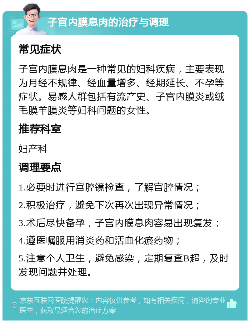 子宫内膜息肉的治疗与调理 常见症状 子宫内膜息肉是一种常见的妇科疾病，主要表现为月经不规律、经血量增多、经期延长、不孕等症状。易感人群包括有流产史、子宫内膜炎或绒毛膜羊膜炎等妇科问题的女性。 推荐科室 妇产科 调理要点 1.必要时进行宫腔镜检查，了解宫腔情况； 2.积极治疗，避免下次再次出现异常情况； 3.术后尽快备孕，子宫内膜息肉容易出现复发； 4.遵医嘱服用消炎药和活血化瘀药物； 5.注意个人卫生，避免感染，定期复查B超，及时发现问题并处理。