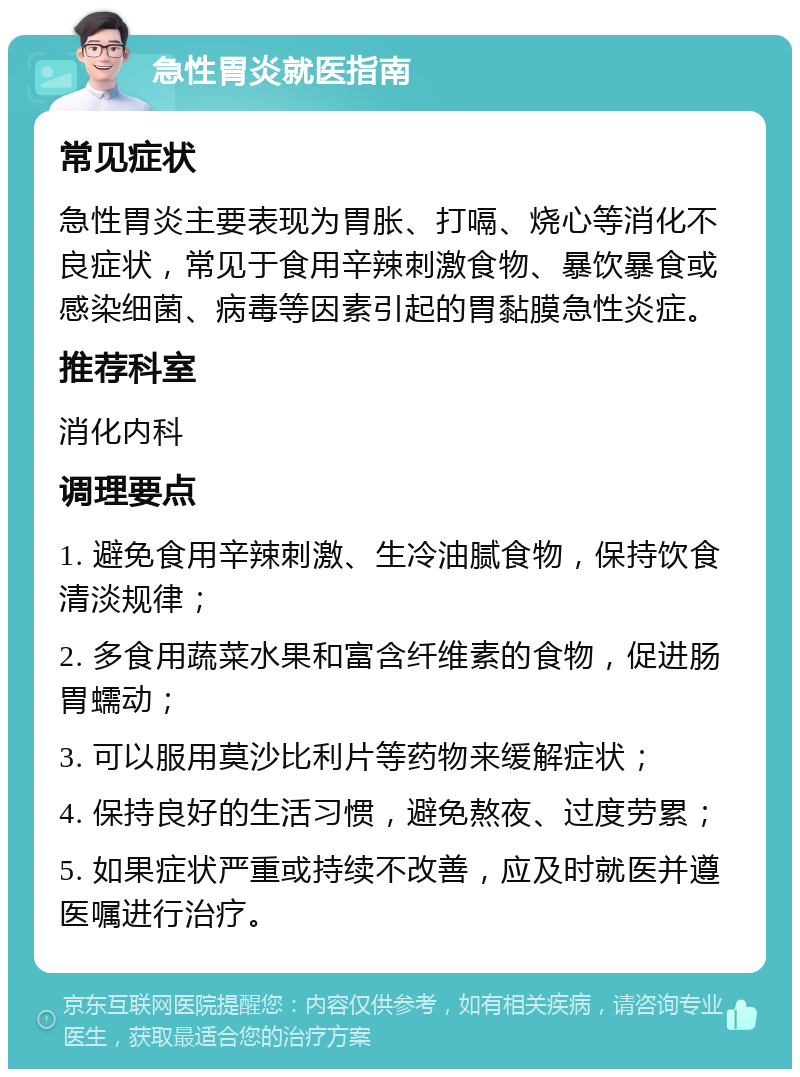 急性胃炎就医指南 常见症状 急性胃炎主要表现为胃胀、打嗝、烧心等消化不良症状，常见于食用辛辣刺激食物、暴饮暴食或感染细菌、病毒等因素引起的胃黏膜急性炎症。 推荐科室 消化内科 调理要点 1. 避免食用辛辣刺激、生冷油腻食物，保持饮食清淡规律； 2. 多食用蔬菜水果和富含纤维素的食物，促进肠胃蠕动； 3. 可以服用莫沙比利片等药物来缓解症状； 4. 保持良好的生活习惯，避免熬夜、过度劳累； 5. 如果症状严重或持续不改善，应及时就医并遵医嘱进行治疗。