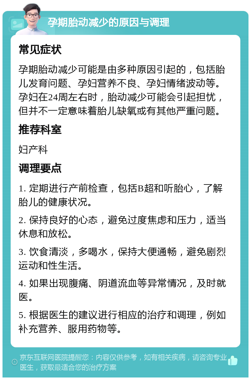 孕期胎动减少的原因与调理 常见症状 孕期胎动减少可能是由多种原因引起的，包括胎儿发育问题、孕妇营养不良、孕妇情绪波动等。孕妇在24周左右时，胎动减少可能会引起担忧，但并不一定意味着胎儿缺氧或有其他严重问题。 推荐科室 妇产科 调理要点 1. 定期进行产前检查，包括B超和听胎心，了解胎儿的健康状况。 2. 保持良好的心态，避免过度焦虑和压力，适当休息和放松。 3. 饮食清淡，多喝水，保持大便通畅，避免剧烈运动和性生活。 4. 如果出现腹痛、阴道流血等异常情况，及时就医。 5. 根据医生的建议进行相应的治疗和调理，例如补充营养、服用药物等。