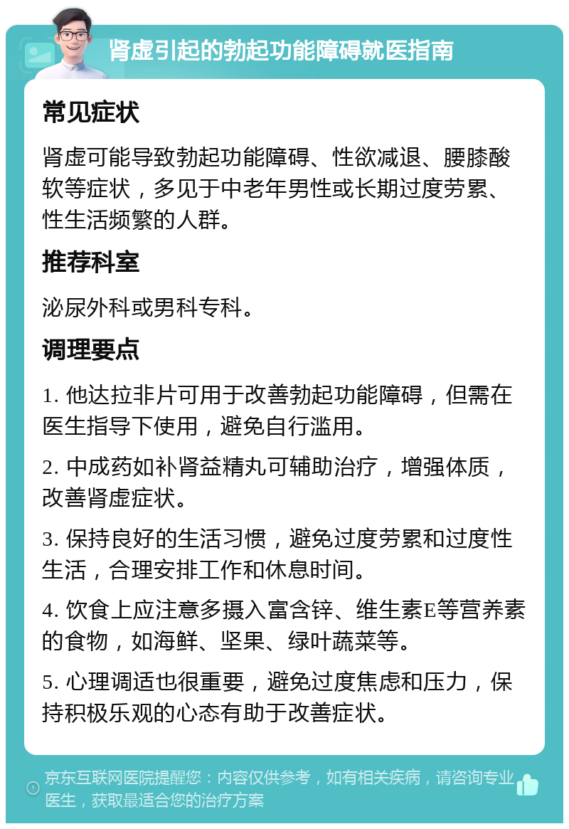 肾虚引起的勃起功能障碍就医指南 常见症状 肾虚可能导致勃起功能障碍、性欲减退、腰膝酸软等症状，多见于中老年男性或长期过度劳累、性生活频繁的人群。 推荐科室 泌尿外科或男科专科。 调理要点 1. 他达拉非片可用于改善勃起功能障碍，但需在医生指导下使用，避免自行滥用。 2. 中成药如补肾益精丸可辅助治疗，增强体质，改善肾虚症状。 3. 保持良好的生活习惯，避免过度劳累和过度性生活，合理安排工作和休息时间。 4. 饮食上应注意多摄入富含锌、维生素E等营养素的食物，如海鲜、坚果、绿叶蔬菜等。 5. 心理调适也很重要，避免过度焦虑和压力，保持积极乐观的心态有助于改善症状。