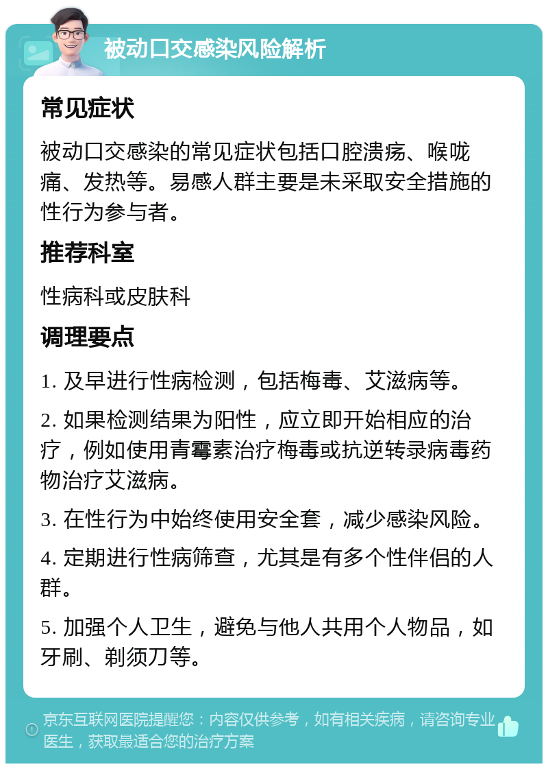 被动口交感染风险解析 常见症状 被动口交感染的常见症状包括口腔溃疡、喉咙痛、发热等。易感人群主要是未采取安全措施的性行为参与者。 推荐科室 性病科或皮肤科 调理要点 1. 及早进行性病检测，包括梅毒、艾滋病等。 2. 如果检测结果为阳性，应立即开始相应的治疗，例如使用青霉素治疗梅毒或抗逆转录病毒药物治疗艾滋病。 3. 在性行为中始终使用安全套，减少感染风险。 4. 定期进行性病筛查，尤其是有多个性伴侣的人群。 5. 加强个人卫生，避免与他人共用个人物品，如牙刷、剃须刀等。