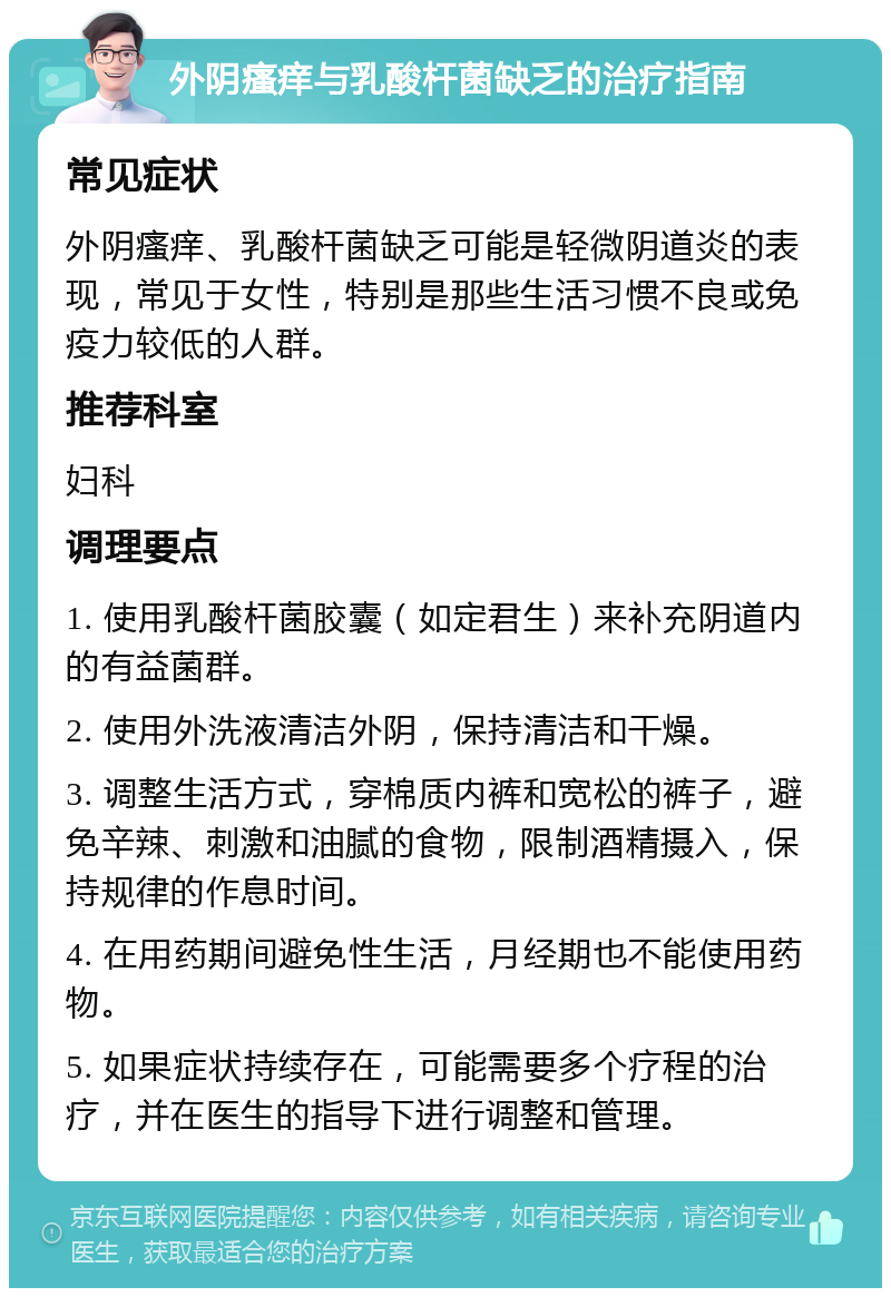 外阴瘙痒与乳酸杆菌缺乏的治疗指南 常见症状 外阴瘙痒、乳酸杆菌缺乏可能是轻微阴道炎的表现，常见于女性，特别是那些生活习惯不良或免疫力较低的人群。 推荐科室 妇科 调理要点 1. 使用乳酸杆菌胶囊（如定君生）来补充阴道内的有益菌群。 2. 使用外洗液清洁外阴，保持清洁和干燥。 3. 调整生活方式，穿棉质内裤和宽松的裤子，避免辛辣、刺激和油腻的食物，限制酒精摄入，保持规律的作息时间。 4. 在用药期间避免性生活，月经期也不能使用药物。 5. 如果症状持续存在，可能需要多个疗程的治疗，并在医生的指导下进行调整和管理。