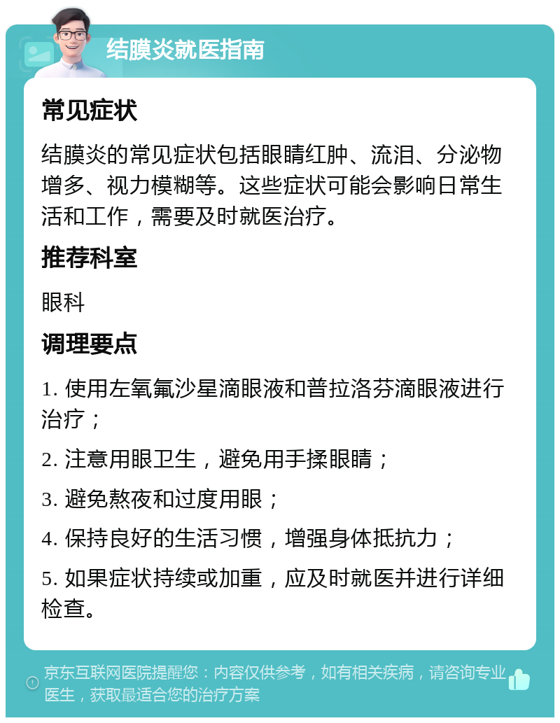 结膜炎就医指南 常见症状 结膜炎的常见症状包括眼睛红肿、流泪、分泌物增多、视力模糊等。这些症状可能会影响日常生活和工作，需要及时就医治疗。 推荐科室 眼科 调理要点 1. 使用左氧氟沙星滴眼液和普拉洛芬滴眼液进行治疗； 2. 注意用眼卫生，避免用手揉眼睛； 3. 避免熬夜和过度用眼； 4. 保持良好的生活习惯，增强身体抵抗力； 5. 如果症状持续或加重，应及时就医并进行详细检查。