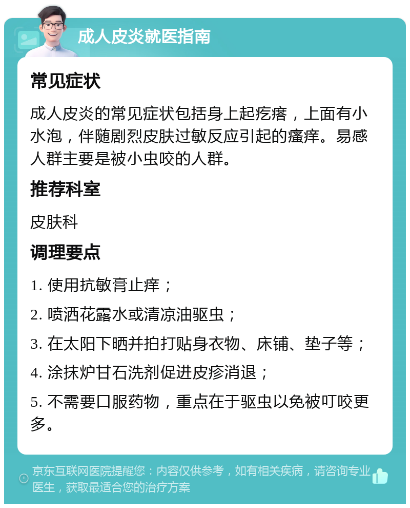 成人皮炎就医指南 常见症状 成人皮炎的常见症状包括身上起疙瘩，上面有小水泡，伴随剧烈皮肤过敏反应引起的瘙痒。易感人群主要是被小虫咬的人群。 推荐科室 皮肤科 调理要点 1. 使用抗敏膏止痒； 2. 喷洒花露水或清凉油驱虫； 3. 在太阳下晒并拍打贴身衣物、床铺、垫子等； 4. 涂抹炉甘石洗剂促进皮疹消退； 5. 不需要口服药物，重点在于驱虫以免被叮咬更多。