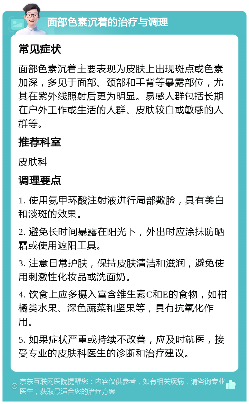 面部色素沉着的治疗与调理 常见症状 面部色素沉着主要表现为皮肤上出现斑点或色素加深，多见于面部、颈部和手背等暴露部位，尤其在紫外线照射后更为明显。易感人群包括长期在户外工作或生活的人群、皮肤较白或敏感的人群等。 推荐科室 皮肤科 调理要点 1. 使用氨甲环酸注射液进行局部敷脸，具有美白和淡斑的效果。 2. 避免长时间暴露在阳光下，外出时应涂抹防晒霜或使用遮阳工具。 3. 注意日常护肤，保持皮肤清洁和滋润，避免使用刺激性化妆品或洗面奶。 4. 饮食上应多摄入富含维生素C和E的食物，如柑橘类水果、深色蔬菜和坚果等，具有抗氧化作用。 5. 如果症状严重或持续不改善，应及时就医，接受专业的皮肤科医生的诊断和治疗建议。